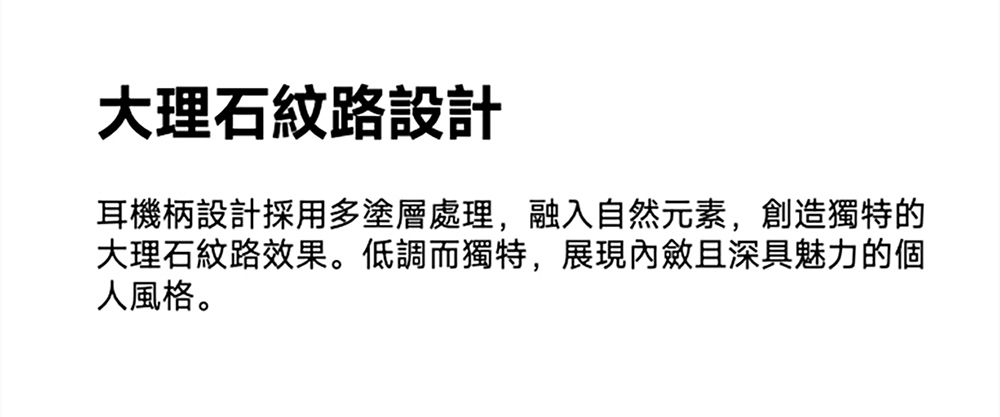 大理石紋路設計耳機柄設計採用多塗層處理,融入自然元素,創造獨特的大理石紋路效果。低調而獨特,展現且深具魅力的個人風格。