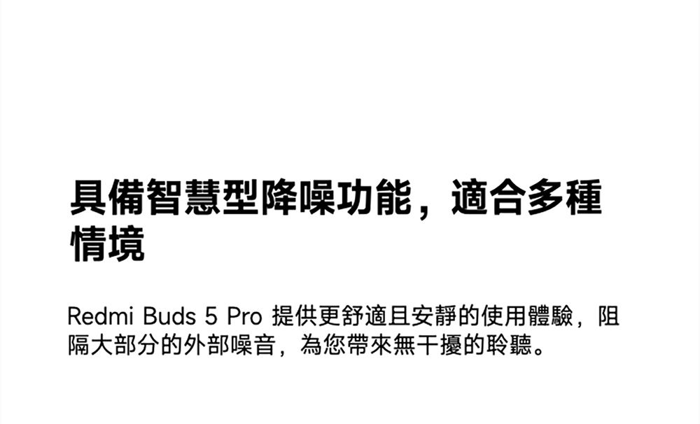 具備智慧型降噪功能,適合多種情境Redmi Buds 5 Pro 提供更舒適且安靜的使用體驗,阻隔大部分的外部噪音,為您帶來無干擾的聆聽。