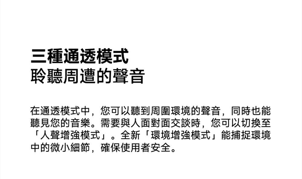 三種通透模式聆聽周遭的聲音在通透模式中,您可以聽到周圍環境的聲音,同時也能聽見您的音樂。需要與人面對面交談時,您可以切換至「人聲增強模式。全新「環境增強模式」能捕捉環境中的微小細節,確保使用者安全。