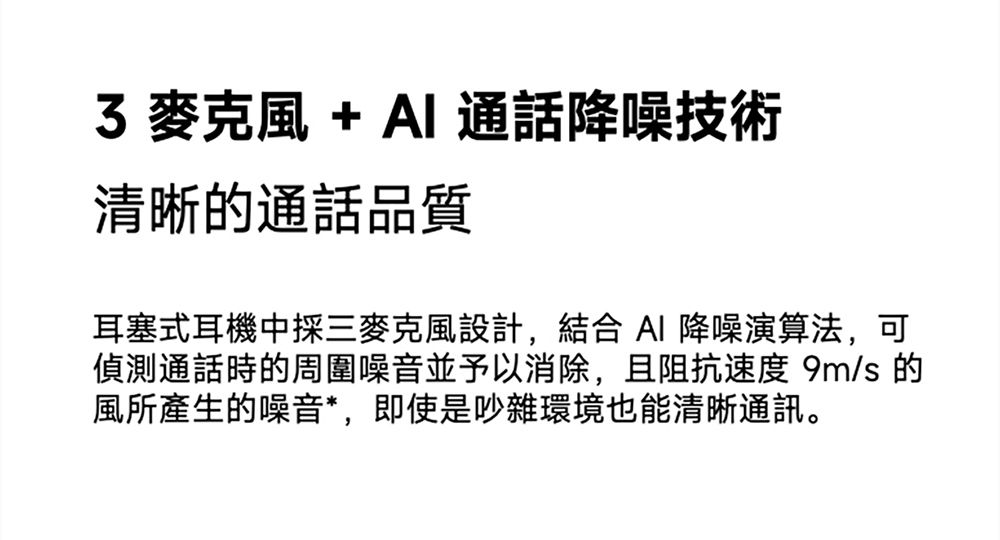 3 麥克風+AI 通話降噪技術清晰的通話品質耳塞式耳機中採三麥克風設計,結合AI 降噪演算法,可偵測通話時的周圍噪音並予以消除,且阻抗速度 9m/s 的風所產生的噪音*,即使是吵雜環境也能清晰通訊。