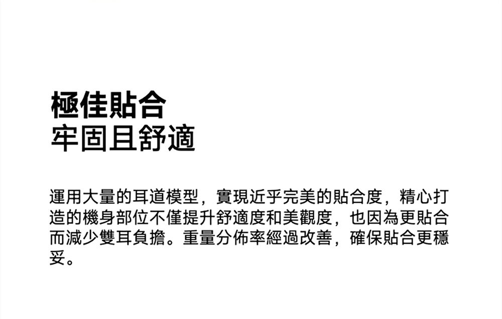 極佳合牢固且舒適運用大量的耳道模型,實現近乎完美的貼合度,精心打造的機身部位不僅提升舒適度和美觀度,也因為更貼合而減少雙耳負擔。重量分佈率經過改善,確保貼合更妥。