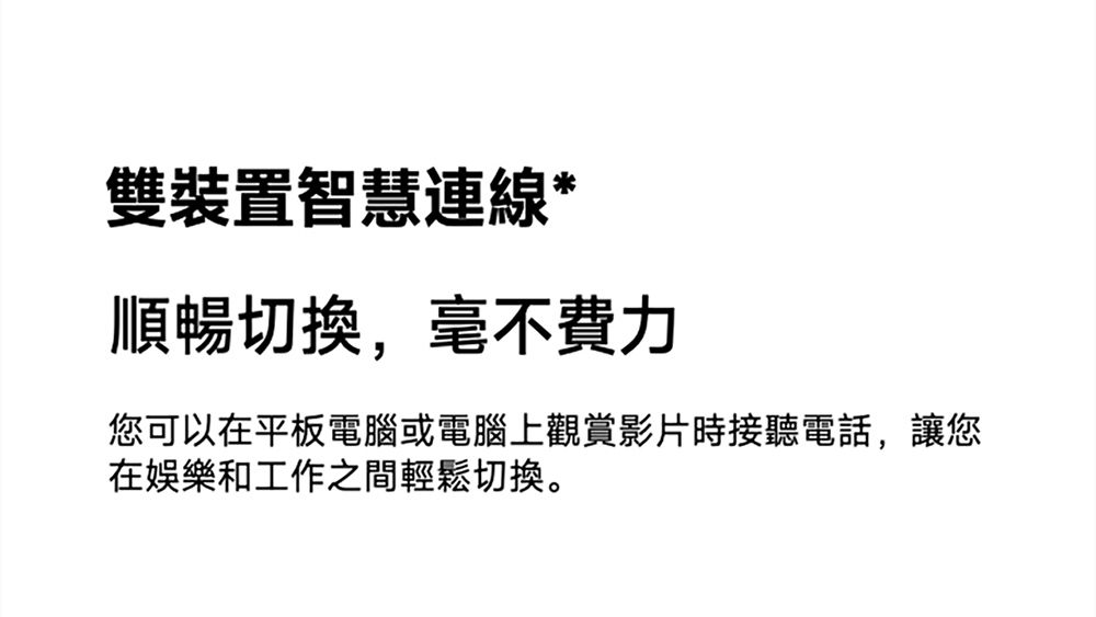 雙裝置智慧連線*順暢切換,毫不費力您可以在平板電腦或電腦上觀賞影片時接聽電話,讓您在娛樂和工作之間輕鬆切換。