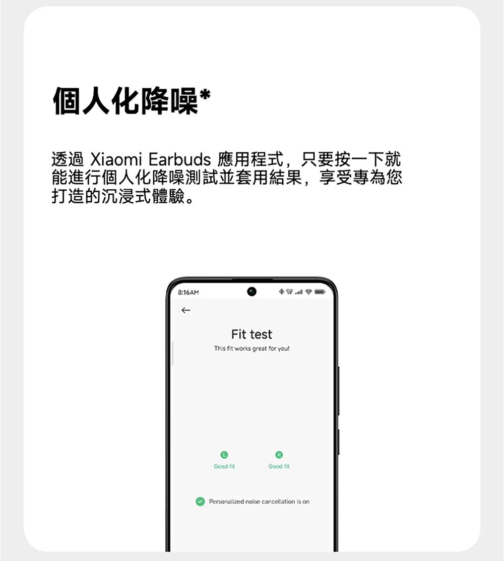 個人化降噪*透過 Xiaomi Earbuds 應用程式,只要按一下就能進行個人化降噪測試並套用結果,享受專為您打造的沉浸式體驗。8:16AMFit testThis fit works great for youGood fitGood fitPersonalized noise cancellation is on