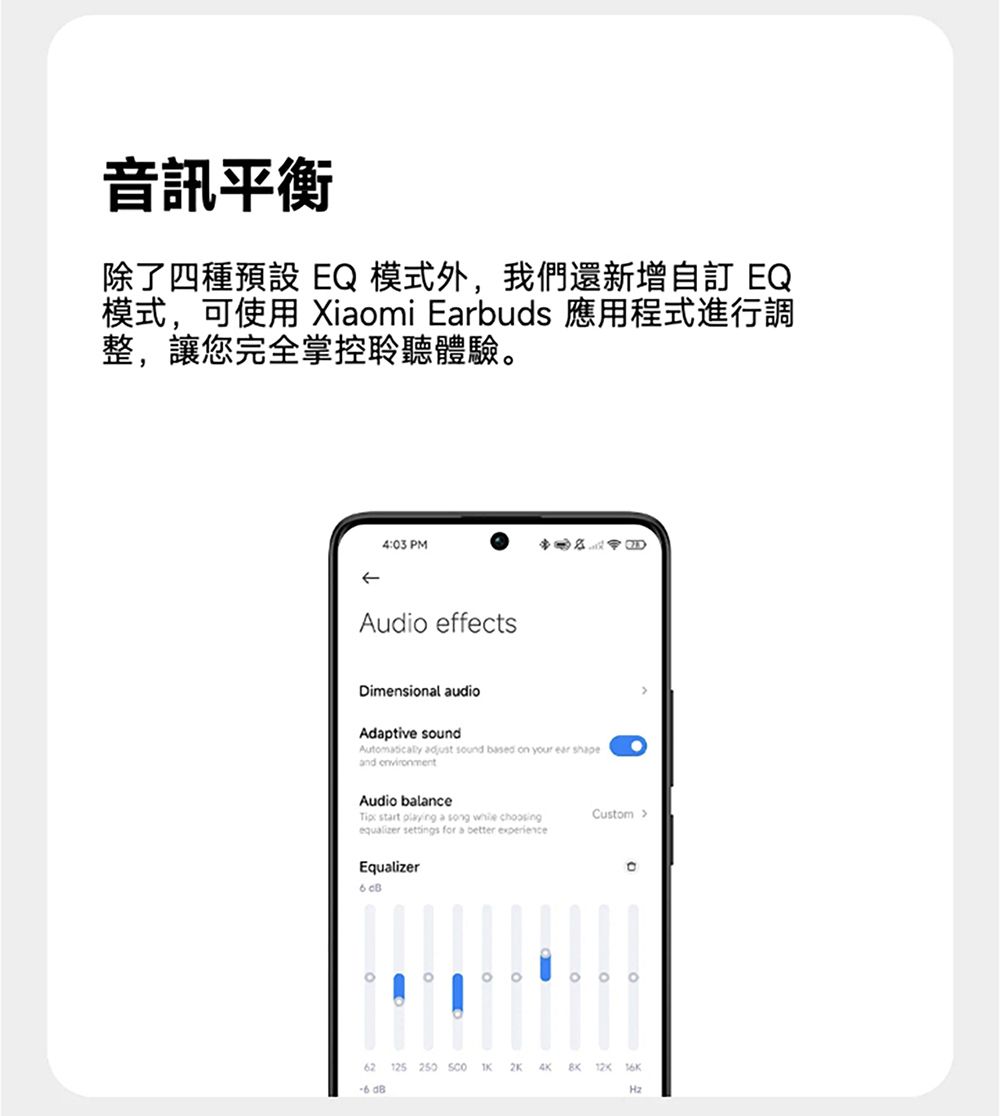 音訊平衡除了四種預設 EQ模式外,我們還新增自訂 EQ模式,可使用 Xiaomi Earbuds 應用程式進行調整,讓您完全掌控聆聽體驗403 PMAudio effectsDimensional audioAdaptive sound adjust sound based on your ear shapeand environmentAudio balance: start  a song  choosingequalizer settings for a better experienceCustom Equalizer 。62 125 250 2K   -6 Hz