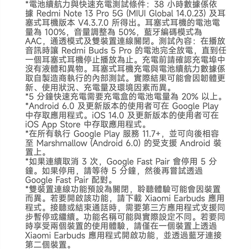 *電池續航力與快速充電測試條件:8小時數據係依據 Redmi Note 13 Pro 5G ( Global 14.0.23)及耳塞式耳機版本 V4.3.7.0 所得出。耳塞式耳機的電池電量為100%,音量調整為50%,藍牙編碼模式為AAC,通透模式及雙裝置連線關閉。測試內容:在播放音訊時讓 Redmi Buds 5 Pro 的電池完全放電,直到任一個耳塞式耳機停止播放為止。充電前請確認充電埠中沒有液體和異物。耳塞式耳機充電與電池續航力數據係取自製造商執行的內部測試。實際結果可能會因韌體更新、使用狀況、充電量及環境因素而異。*5 分鐘快速充電需要充電盒的電池電量為20% 以上。*Android 6.0 及更新版本的使用者可在 Google Play中存取應用程式。iOS 14.0 及更新版本的使用者可在iOS App Store 中存取應用程式。*在所有執行 Google Play 服務 11.7+,並可向後相容 Marshmallow (Android 6.0)的受支援Android 裝置上。*如果連續取消3次,Google Fast Pair 會停用5分鐘。如果停用,請等待5分鐘,然後再嘗試透過Google Fast Pair 配對。*雙裝置連線功能預設為關閉,聆聽體驗可能會因裝置而異。若要開啟該功能,請下載 Xiaomi Earbuds 應用程式。接聽或結束通話時,需要第三方應用程式支援同步暫停或繼續。功能名稱可能與實際設定不同。若要同時享受兩個裝置的使用體驗,請僅在一個裝置上透過Xiaomi Earbuds 應用程式開啟功能,並透過藍牙連接第二個裝置。