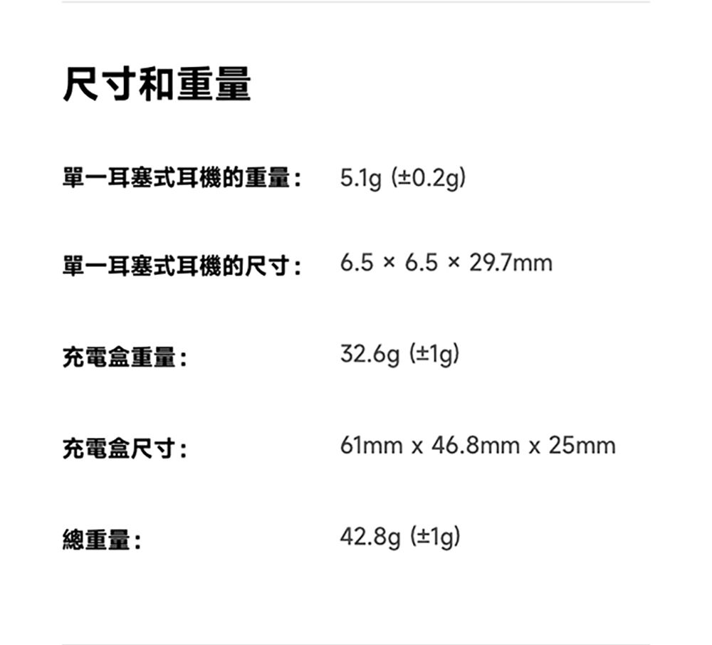 尺寸和重量單一耳塞式耳機的重量:5.1g(±0.2g)單一耳塞式耳機的尺寸:6.5  6.5 × 29.7mm充電盒重量:32.6g(±1g)充電盒尺寸:61mm  46.8mm  25mm總重量:42.8g(±1g)