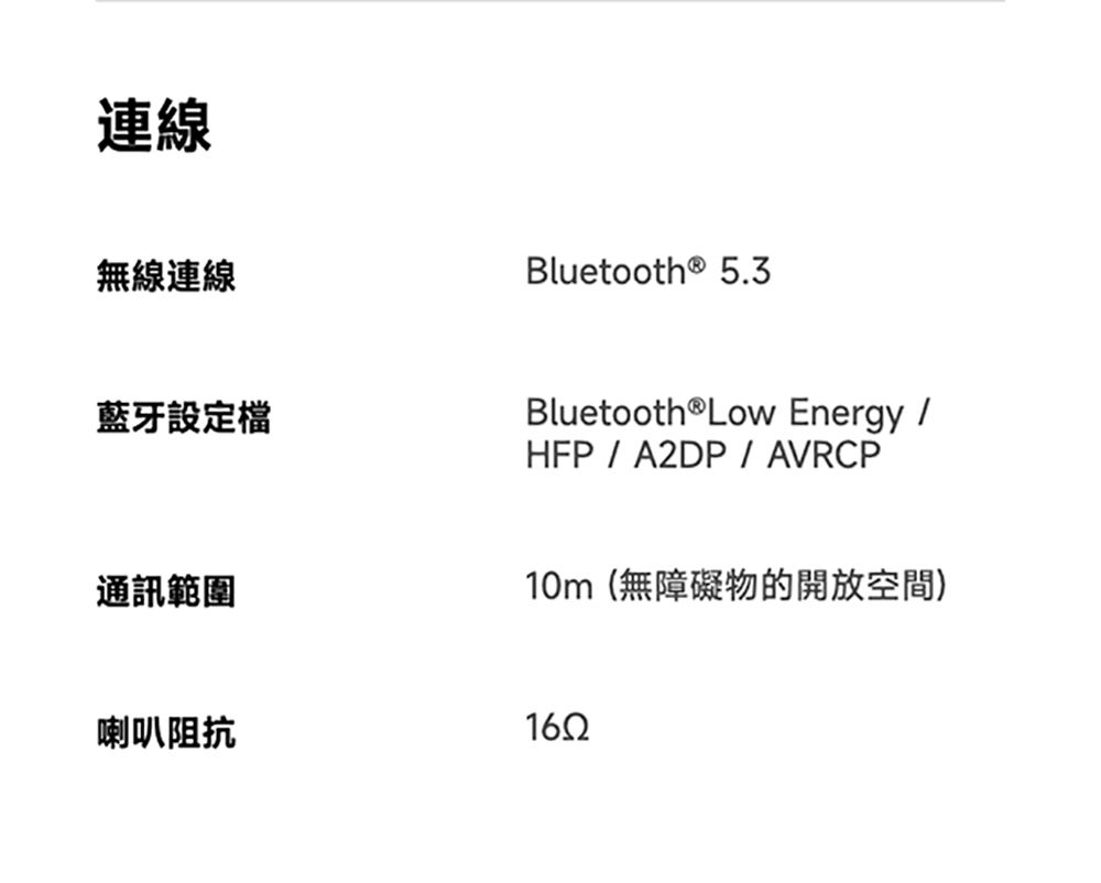 連線無線連線Bluetooth® 5.3藍牙設定檔Bluetooth Low Energy HFP / A2DP / AVRCP通訊範圍10m(無障礙物的開放空間)喇叭阻抗1652