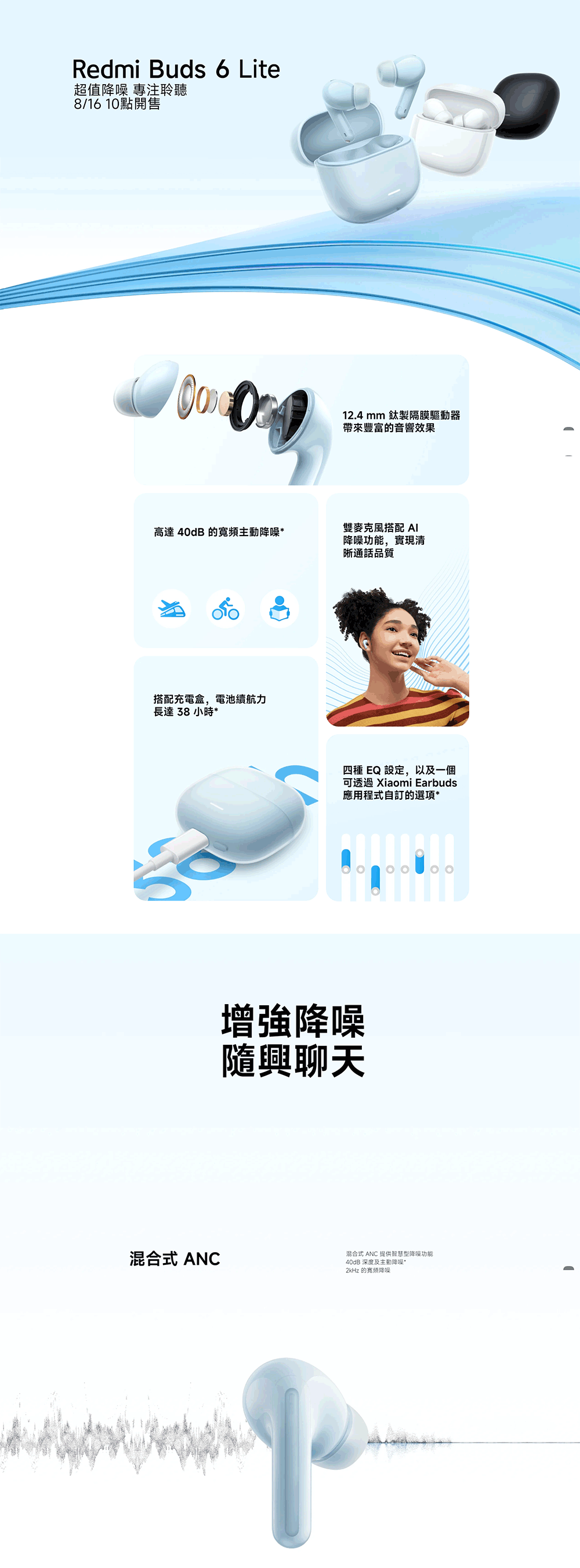 Redmi Buds 6 Lite超值降噪 專注聆聽8/16 10點開售高達40dB 的寬頻主動降噪搭配充電盒,電池續航力長達38小時*12.4mm 製隔膜驅動器帶來豐富的音響效果雙麥克風搭配 降噪功能,實現清通話品質四種 EQ 設定,以及一個可 Xiaomi Earbuds應用程式自訂的選項*增強降噪隨興聊天混合式 ANC混合式 ANC 提供智慧型降噪功能40dB 深度及主動降噪*2kHz 的降噪