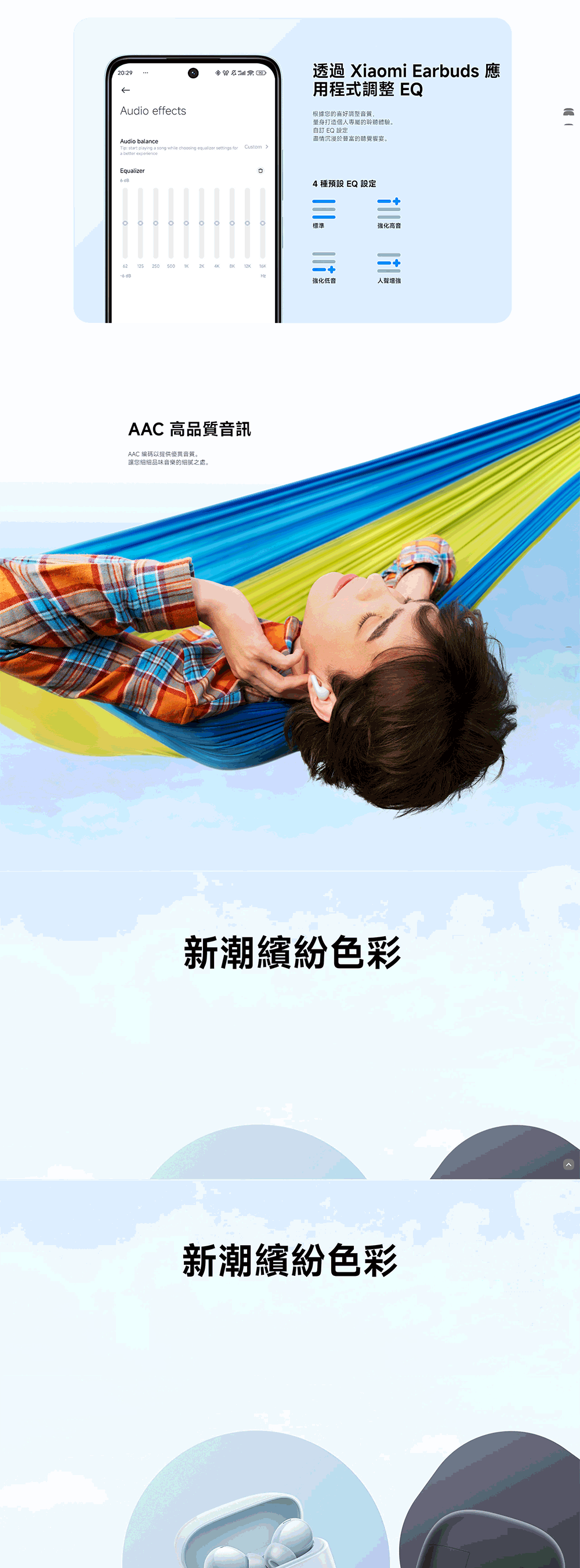 2029Audio effectsAudio blance: start playing a song while choosing equalizer  a better eperienceEqualizer125 x 透過 Xiaomi Earbuds 應用程式調整 EQ根據您的喜好調整音質,量身打造個人專屬的聆聽體驗自訂 EQ 設定盡情沉浸於富的聽覺響宴。Custom 。4種預設 EQ 設定標準強化高音4K12K強化低音AAC 高品質音訊AAC 編碼以提供優異音質。讓您細細品味音樂的細膩之處。人聲增強新潮繽紛色彩新潮繽紛色彩