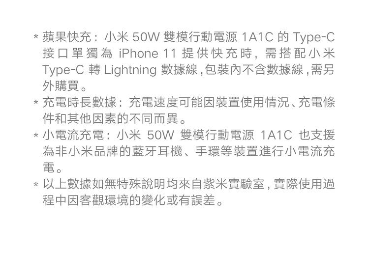 蘋果快充:小米 50W 雙模行動電源 1A1C 的 Type-C接口單獨為 iPhone 11 提供快充時,需搭配小米Type-C 轉 Lightning 數據線,包裝內含數據線,需另外購買。充電時長數據:充電速度可能因裝置使用情況、充電條件和其他因素的不同而異。小電流充電:小米50W 雙模行動電源 1A1C 也支援為非小米品牌的藍牙耳機、手環等裝置進行小電流充電。*以上數據如無特殊說明均來自紫米實驗室,實際使用過程中因客觀環境的變化或有誤差。
