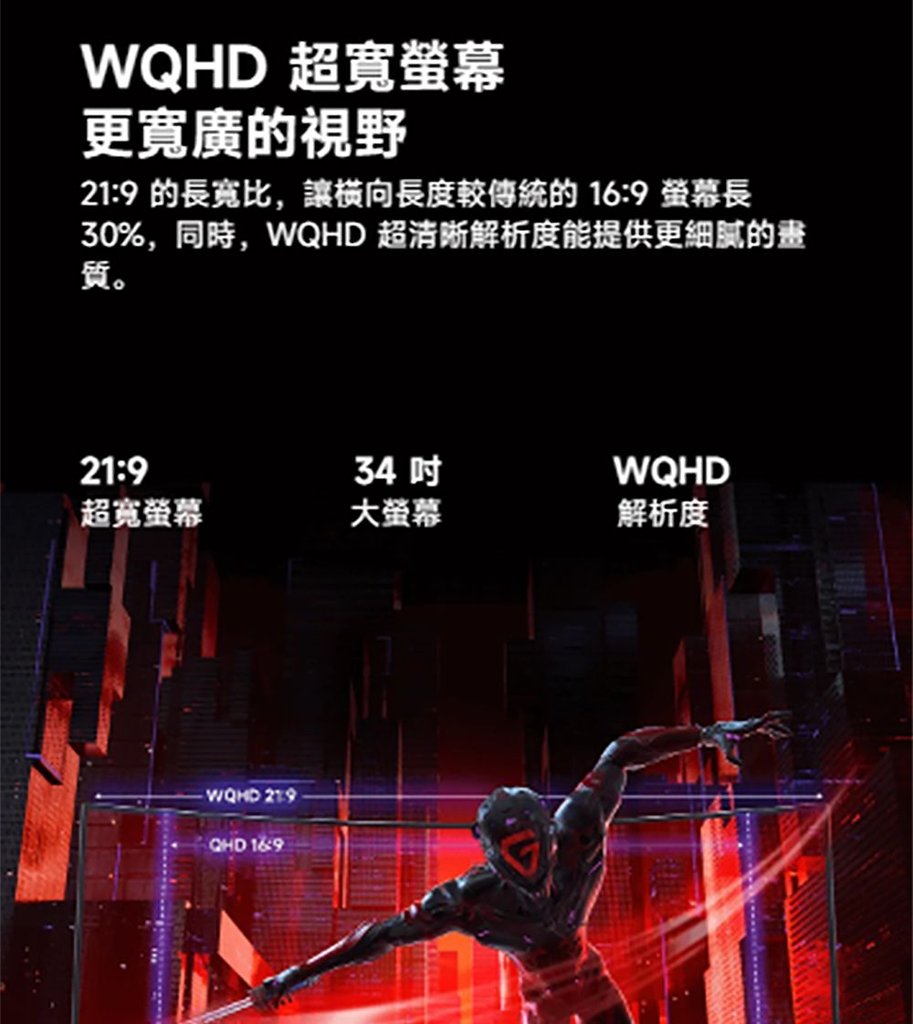 WQ 超寬更寬廣的視野219 的長寬比,讓長度的 16:9 螢幕長30%,同時,WQHD 超清晰解析度能提供更細膩的畫質。21:934WQHD超寬螢幕大螢幕解析度HD QHD 16:9