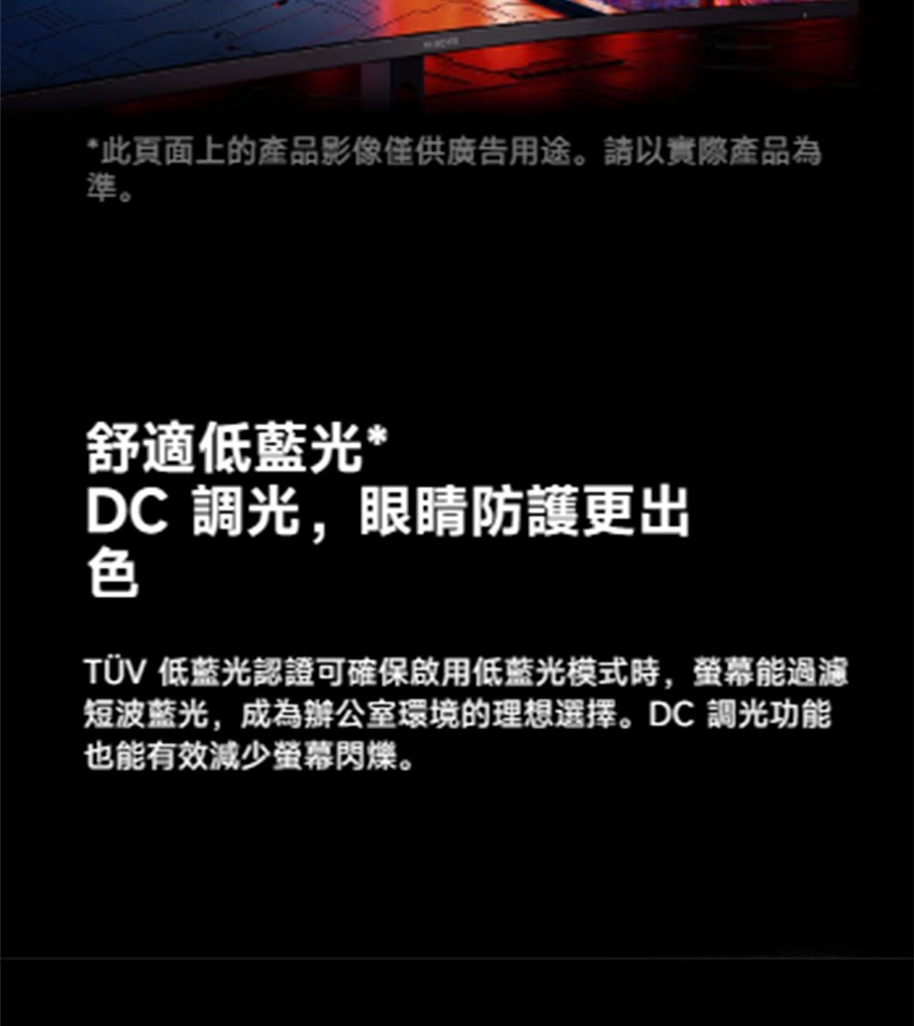 *此頁面上的產品影像僅供廣告用途。以實際產品為準。舒適低*DC 調光,眼睛防護更出色TÜV 低藍光認證可確保啟用低藍光模式時,螢幕能過濾短波蓝光,成為辦公室環境的理想選擇。DC調光功能也能有效減少螢幕閃爍。