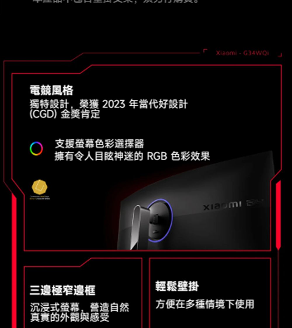 電競風格獨特設計,榮獲 2023 年當代好設計(CGD)金獎肯定Xiaomi - 支援螢幕色彩選擇器擁有令人目眩神迷的 RGB 色彩效果三邊極窄邊框輕鬆壁掛 沉浸式螢幕,營造自然真實的外觀與感受方便在多種情境下使用