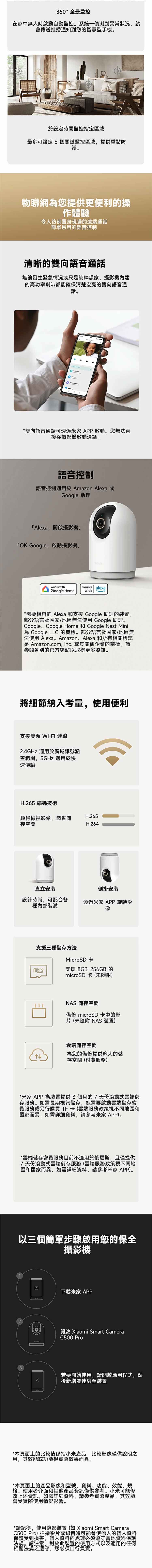 360°全景監控在家中無人時啟動自動監控系統一偵測到異常狀況就會傳送推播通知到您的智慧型手機。於設定時間監控指定區域最多可設定6個關鍵監控區域提供重點防護。物聯網您提供更便利的操作體驗令人彷彿置身現場的遠端通話簡單易用的語音控制清晰的雙向語音通話無論發生緊急情況或只純粹想家,攝影機內建的高功率喇叭都能確保清楚宏亮的雙向語音通話。*雙向語音通話可透過家APP啟動。您無法直接從攝影機啟動通話。語音控制語音控制適用於 Amazon Alexa 或Google 助理Alexa,開啟攝影機「OK Google,啟動攝影機works withGoogle Homeworks alexawith*需要相容的 Alexa 和支援 Google 助理的裝置。部分語言及國家/地區無法使用Google 助理。Google, Google Home Google Nest Mini為 Google LLC 的商標。部分語言及國家/地區無法使用 Alexa。Amazon、Alexa 和所有相關標誌是 Amazon.com, Inc. 或其關係企業的商標。請參閱各別的官方網站以取得更多資訊。將細節納入考量,使用便利支援雙頻Wi-Fi 連線2.4GHz 適用於廣域訊號涵蓋範圍,5GHz 適用於快速傳輸H.265 編碼技術順暢檢視影像,節省儲H.265存空間H.264直立安裝倒掛安裝設計時尚,可配合各種內部裝潢透過米家 APP 旋轉影像支援三種儲存方法MicroSD 卡支援 8GB-256GB 的microSD 卡(未)NAS 儲存空間備份 microSD 卡中的影片(未隨附 NAS 裝置)雲端儲存空間為您的備份提供龐大的儲存空間(付費服務)*米家 APP 為裝置提供3個月的7天份滾動式雲端儲存服務。如需長期視訊儲存,您需要啟動雲端儲存會員服務或另行購買TF卡(雲端服務政策視不同地區和國家而異,如需詳細資料,請參考米家 APP)。*雲端儲存會員服務目前不適用於俄羅斯,且僅提供7天份滾動式雲端儲存服務(雲端服務政策視不同地區和國家而異,如需詳細資料,請參考家APP)。以三個簡單步驟啟用您的保全攝影機3下載米家 APP開啟 Xiaomi Smart CameraC500 若要開始使用,請開啟應用程式,然後新增並連線至裝置*本頁面上的比較值係指小米產品。比較影像僅供說明之用,其效能或功能視實際效果而異。*本頁面上的產品影像和型號、資料、功能、效能、規格、使用者介面和其他產品資訊僅供參考。小米可能修改上述資訊。如需詳細資料,請參考實際產品,其效能會受實際使用情況影響。*請記得,使用錄影裝置(如 Xiaomi Smart CameraC500Pro)拍攝影片或錄音時可能會使他人的個人資料保護受到損害。個人資料的處理必須遵守當地資料保護法規。請注意,對於此裝置的使用方式以及適用的任何相關法規之遵守,您必須自行負責。
