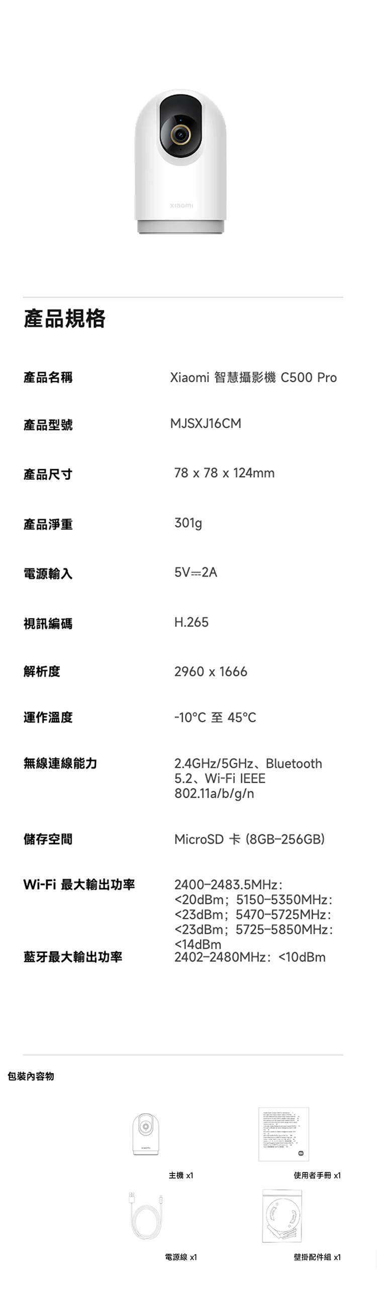 產品規格產品名稱Xiaomi 智慧攝影機 C500 Pro產品型號MJSXJ16CM產品尺寸78 x 78 x 124mm產品淨重301gp電源輸入5V2A視訊編碼H.265解析度2960666運作溫度-10至45℃無線連線能力儲存空間2.4GHz/5GHz、Bluetooth5.2、Wi-Fi 802.11a/b/g/nMicroSD 卡 (8GB-256GB)Wi-Fi 最大輸出功率2400-2483.5MHz:20dBm;5150-5350MHz:23dBm;5470-5725MHz:23dBm;5725-5850MHz:藍牙最大輸出功率物14dBm2402-2480MHz:10dBm主機 x1使用者手冊x1電源線 x1壁掛配件組 x1