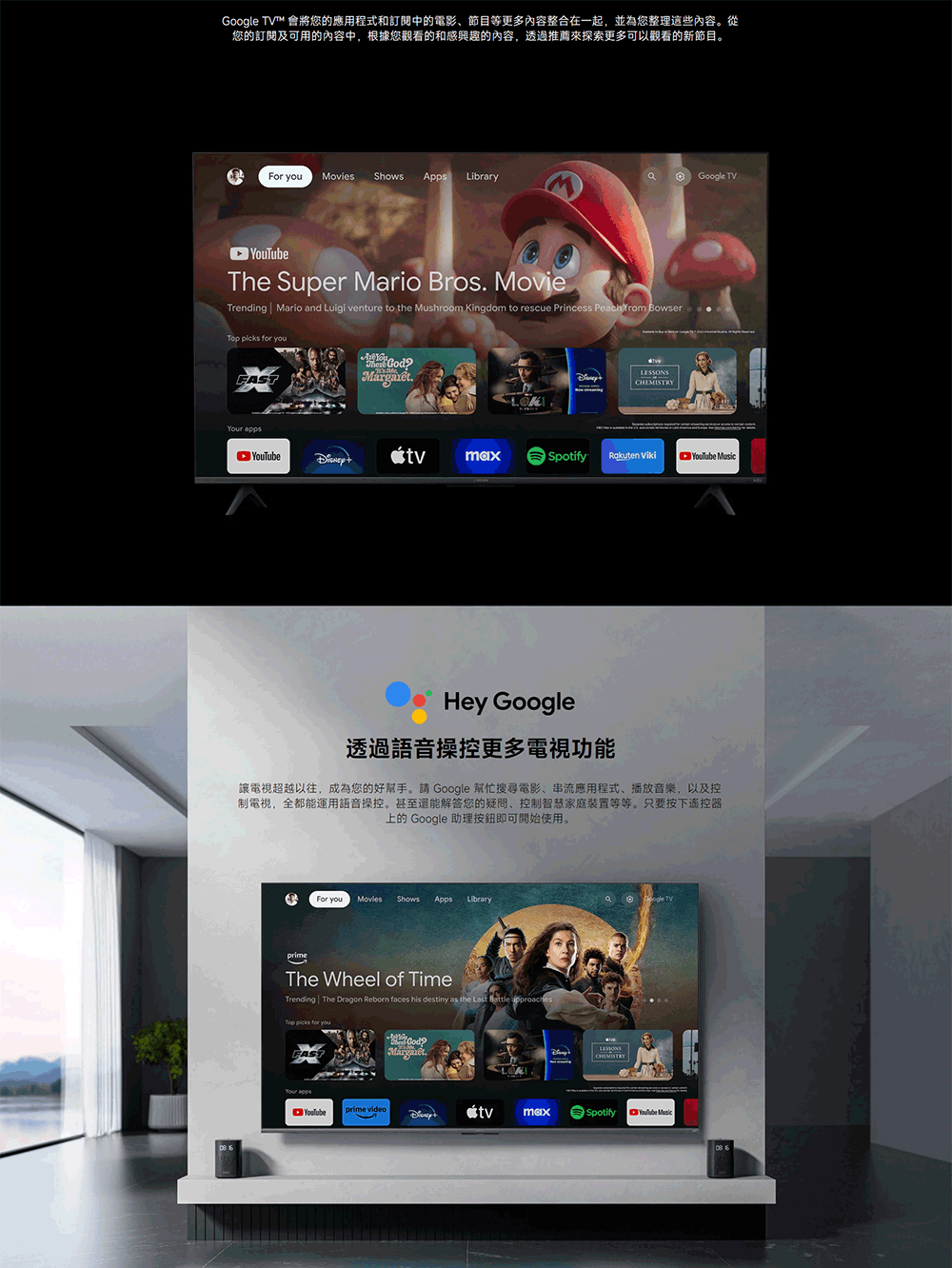 TV™ 會將您的應用程式和訂閱中的電影、節目等更多內容整合在一起,並為您整理這些內容。從您的訂閱及可用的內容中,根據您觀看的和感興趣的內容,透過推薦探索更多可以觀看的新節目。For  Movies Shows Apps LibraryGoogle TVThe Super Mario Bros MovieTrending  Mario and Luigi venture to the Mushroom Kingdom to rescue Princess Peach from Bowser   youYour appsmaxSpotify YouTube Hey Google透過語音操控更多電視功能讓電視超越以往,成為您的好幫手。請 Google 幫忙搜尋電影、串流應用程式、播放音樂,以及控制電視,全都能運用語音操控。甚至還能解答您的疑問、控制智慧家庭等等。只要按下遙控器上的 Google 助理按鈕即可開始使用。For you Movies Shows Apps LibraryprimeThe Wheel of TimeTrending  The Dragon Reborn faces his destiny as the Last  approachesTop picks for youFAST.LESSONSCHEMISTRYGoogle TVYouTubeprime videomaxSpotifyYouTube