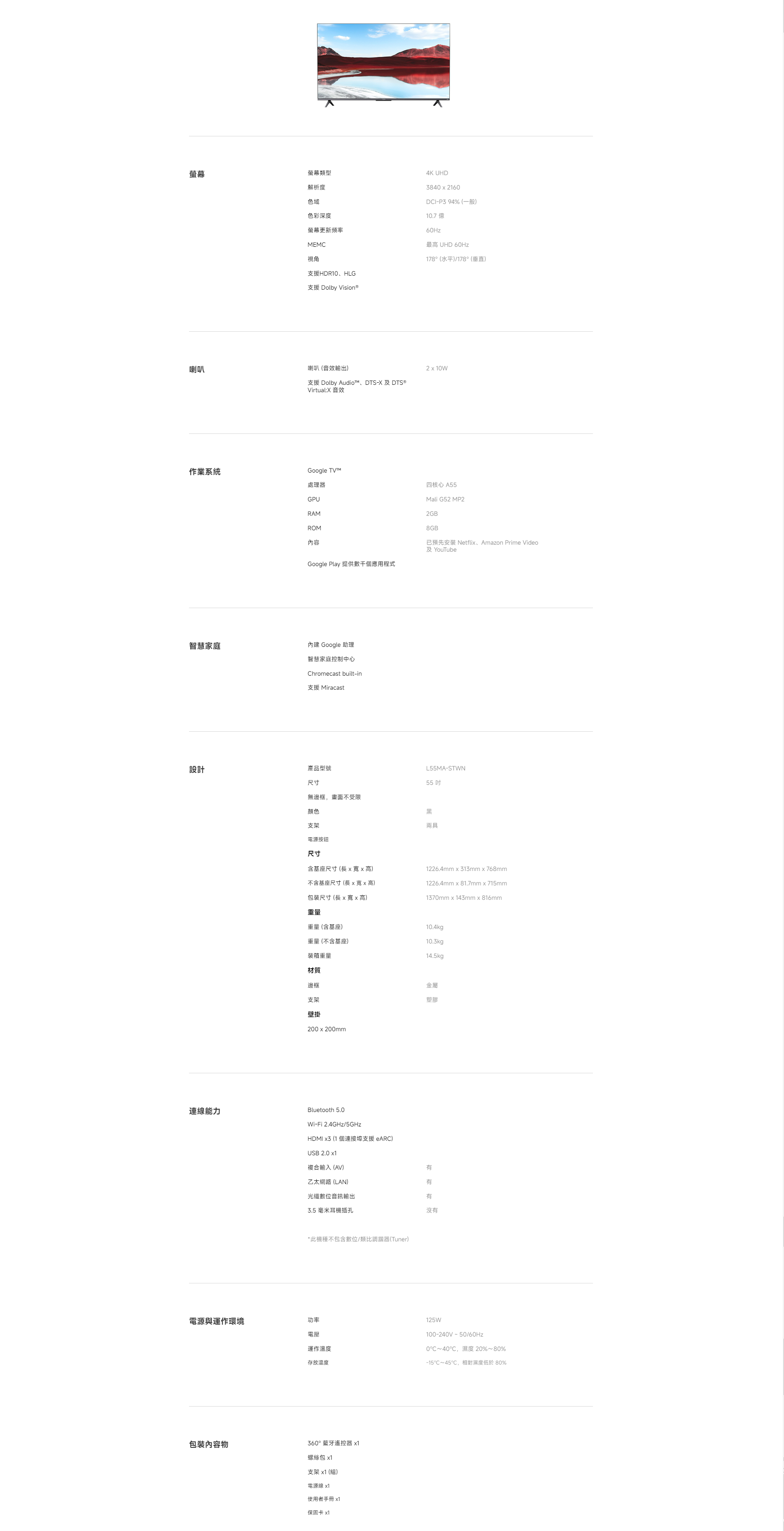 螢幕螢幕類型解析度色域色彩深度螢幕更新頻率MEMC視角4K UHD3840  2160DCI-P3 94% (一般)10.7 億60Hz最高 UHD 60Hz178° (水平)/178° (垂直)HDR10HLG支援 Dolby Vision®喇叭喇叭(音效輸出)210W支援 Dolby Audio、DTS- DTS®Virtual:X 音效作業系統處理器GPURAMROM內容Google TV™Google Play 提供數千個應用程式四核心 A55Mali G52 MP22GB8GB已預先安裝 Netfli、Amazon Prime Video及 YouTube智慧家庭 Google 助理智慧家庭控制中心Chromecast built-in支援 Miracast設計產品型號尺寸連線能力無邊框,畫面不受限顏色L55MA-STWN55吋黑支架電源按鈕尺寸含基座尺寸(長xx高)兩具不含基座尺寸(長x寬x高)包裝尺寸(長x寬x高)重量1226.4mm x 313mmx768mm1226.4mm x 81.7mmx715mm1370mm x 143mm x 816mm重量(含基座)10.4kg重量(不含基座)10.3kg裝箱重量14.5kg材質邊框支架壁掛200x200mm金屬塑膠Bluetooth 5.0Wi-Fi 2.4GHz/5GHzHDMI x3 (1 個連接支援 eARC)USB 2.0 x1複合輸入(AV)乙太網路(LAN)光纖數位音訊輸出3.5 毫米耳機插孔*此機種不包含數位/類比調諧器(Tuner)電源與運作環境功率電壓運作溫度存放溫度125W100-240V-50/60Hz0~40℃,濕度 20%~80%℃~45℃,相對濕度低於80%包裝內容物360°藍牙遙控器 x1螺絲包 x1支架 x1(組)電源線 x1使用者手冊 x1保固卡 x1