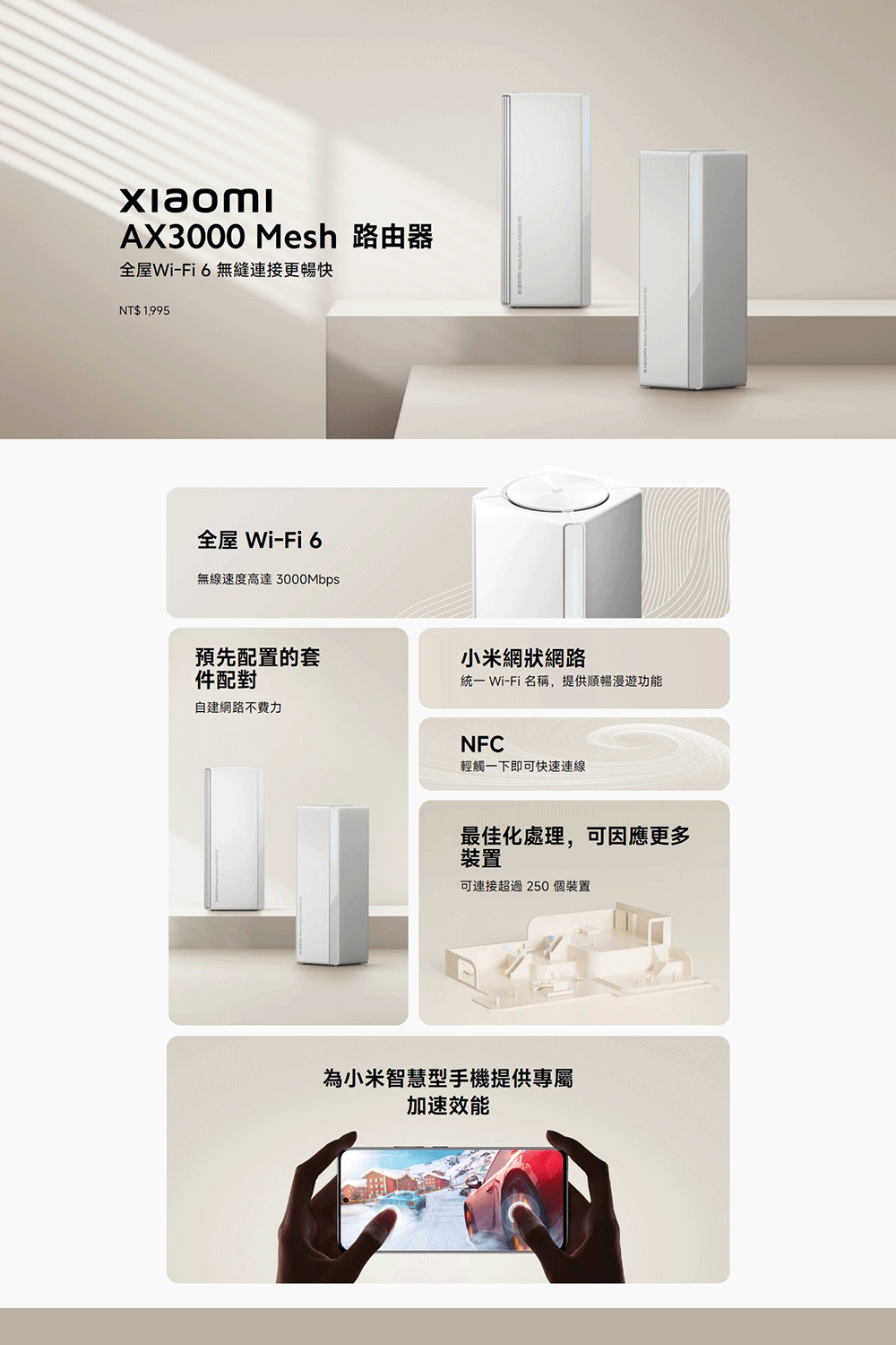 xiaomiAX3000 Mesh 路由器全屋Wi-Fi6無縫連接更暢快NT$ 1,995全屋 Wi-Fi 6無線速度高達預先配置的套小米網狀網路件配對統一 Wi-Fi 名稱,提供順暢漫遊功能自建網路不費力NFC輕觸一下即可快速連線最佳化處理,可因應更多裝置可連接超過250個裝置為小米智慧型手機提供專屬加速效能