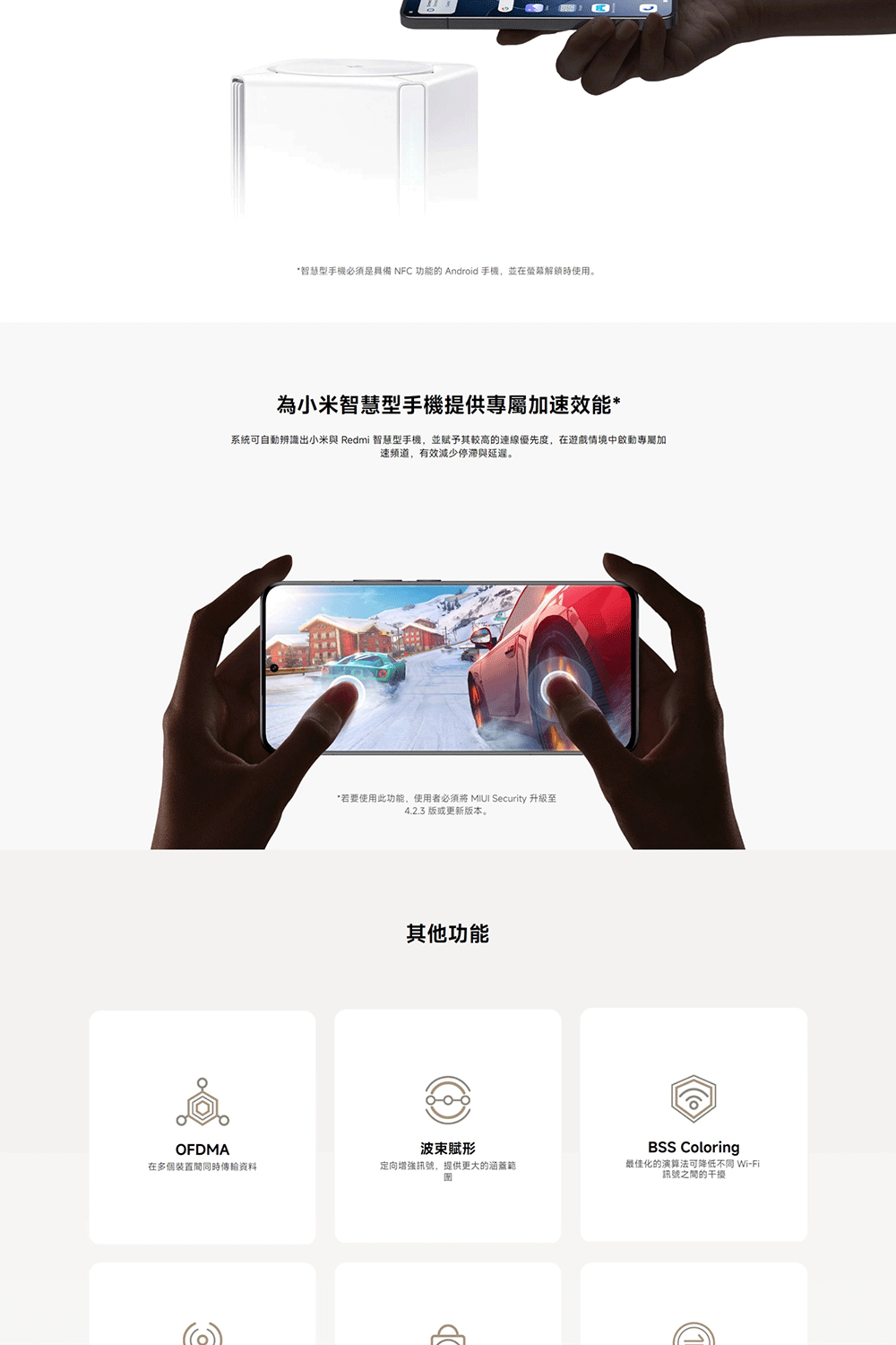 *智慧型手機必须是具備NFC 功能的 Android 手機,並在解鎖時使用。為小米智慧型手機提供專屬加速效能*系統可自動辨識出小米與 Redmi 智慧型手機,並賦予其較高的連線優先度,在遊戲情境中啟動專屬加速频道,有效減少停滞與延遲。*若要使用此功能,使用者  Security 升級至4.2.3 版或更新版本。其他功能OFDMA賦在多個裝置間同時傳輸資料定向增強訊號,提供更大的涵蓋範BSS Coloring最佳化的演算法可降低不同 Wi-Fi訊號之間的干擾