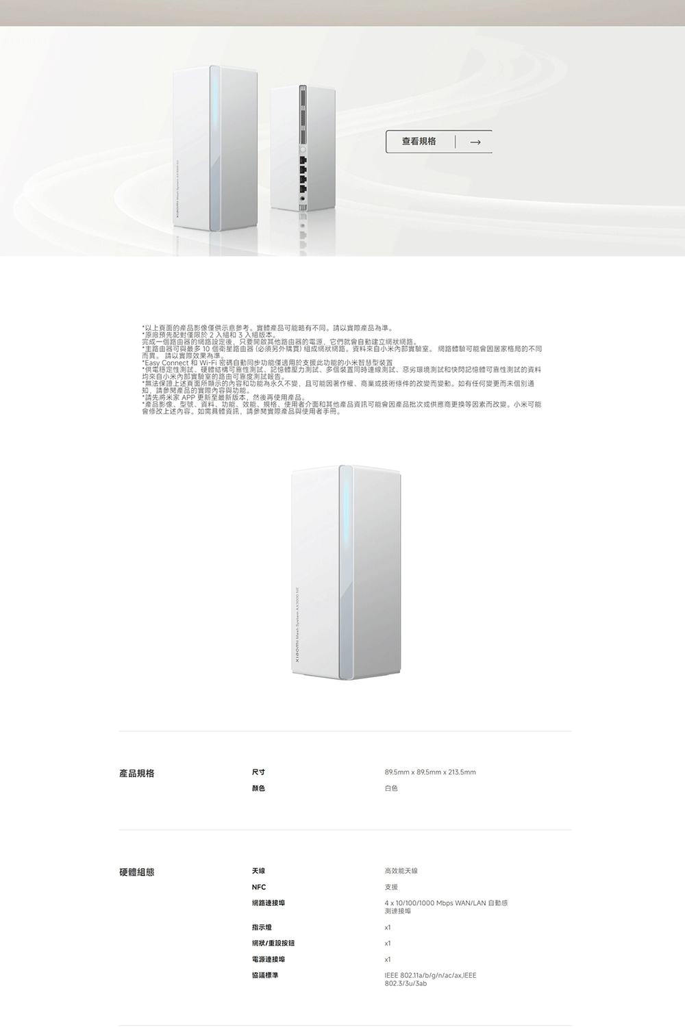 查看規格以上頁面產品影像僅供示意參考實體產品可能略有不同。請以實際產品為準。原廠預先配對僅限於2入組和3入組版本。完成一個路由器的網路設定後只要開啟其他路由器的電源,它們就會自動建立網狀網路。主路由器可與最多 10 個衛星路由器(必須另外購買)組成網狀網路。資料來自小米實驗室。 網路體驗可能會因居家格局的不同而異。 請以實際效果為準。Easy Connect 和 Wi-Fi 密碼自動同步功能僅適用於支援此功能的小米智慧型裝置*供電穩定性試硬體結構可靠性記憶體壓力測試、多個裝置同時連線測試、惡劣環境測試和快閃記憶體可靠性測試的資料均來自小米實驗室的路由可靠度測試報告。的功能為永久不變,且可能因著作權、商業或技術條件的改變而變動。如有任何變更而未個別*請先將米家 APP 更新至最新版本,然後再使用產品。*產品影像、型號、资料、功能、效能、規格、使用者介面和其他產品資訊可能會因產品批次或供應商更换等因素而改變。小米可能會修改上述內容。如需具體資訊,請參閱實際產品與使用者手冊。89.5mm 89.5mm213.5mm產品規格尺寸颜色白色硬體組態天線NFC網路連接埠高效能天線支援40100/1000 Mbps WAN/LAN 自動感测連接埠指示燈網狀/重設按鈕電源連接埠x1協議標準 802.11a/b/g/n/ac/ax,IEEE802.3/3u/3ab