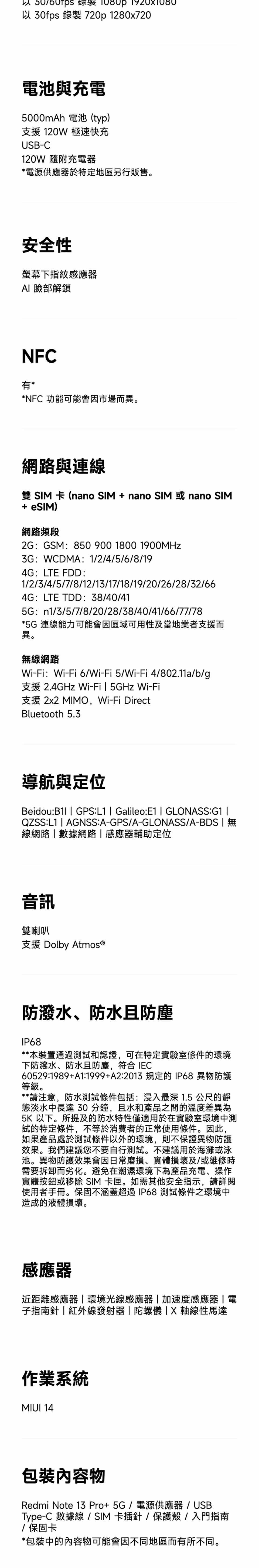 以30fps 錄製 720p 1280x720電池與充電5000mAh 電池(typ)支援 120W 極速快充USB-C120W 隨附充電器*電源供應器於特定地區另行販售。安全性螢幕下指紋感應器 臉部解鎖NFC有**NFC 功能可能會因市場而異。網路與連線  卡 (nano SIM + nano SIM 或 nano SIM+ eSIM)網路頻段2GGSM:850 900 1800 1900MHz:WCDMA: 1/2/4/5/6/8/194G:LTE FDD:1/2/3/4/5/7/8/12/13/17/18/19/20/26/28/32/664G:LTE TDD:38/40/415G: n1/3/5/7/8/20/28/38/40/41/66/77/78*5G 連線能力可能會因區域可用性及當地業者支援而異。無線網路Wi-:Wi-Fi6/Wi-Fi5/Wi-Fi4/802.11a/b/g支援 2.4GHz Wi-Fi5GHz Wi-Fi支援 2x2 MIMO,Wi-Fi DirectBluetooth 5.3導航與定位Beidou:B1I  GPS:L1  Galileo:E1  GLONASS:G1 QZSS:L1  AGNSS:A-GPS/A-GLONASS/A-BDS  無線網路數據網路感應器輔助定位音訊雙喇叭支援 Dolby Atmos®防潑水、防水防塵IP68**本裝置通過測試和認證,可在特定實驗室條件的環境下防濺水、防水且防塵,符合 IEC60529:1989+A1:1999+A2:2013 規定的IP68 異物防護等級。**請注意,防水測試條件包括:浸入最深 1.5 公尺的靜淡水中長達 30分鐘,且水和產品之間的溫度差異為5K 以下。所提及的防水特性僅適用於在實驗室環境中測試的特定條件,不等於消費者的正常使用條件。因此,如果產品處於測試條件以外的環境,則不保證異物防護效果。我們建議您不要自行測試。不建議用於海灘或泳池。異物防護效果會因日常磨損、實體損壞及/或維修時需要拆卸而劣化。避免在潮濕環境下為產品充電、操作實體按鈕或移除 SIM 卡匣。如需其他安全指示,請詳閱使用者手冊。保固不涵蓋超過IP68 測試條件之環境中造成的液體損壞。感應器近距離感應器環境光線感應器|加速度感應器| 電子指南針|紅外線發射器|陀螺儀|X軸線性馬達作業系統MIUI 14包裝物Redmi Note 13Pro+5G/電源供應器/USBType-C 數據線/SIM卡插針/保護殼/入門指南/ 保固卡*包裝中的內容物可能會因不同地區而有所不同。