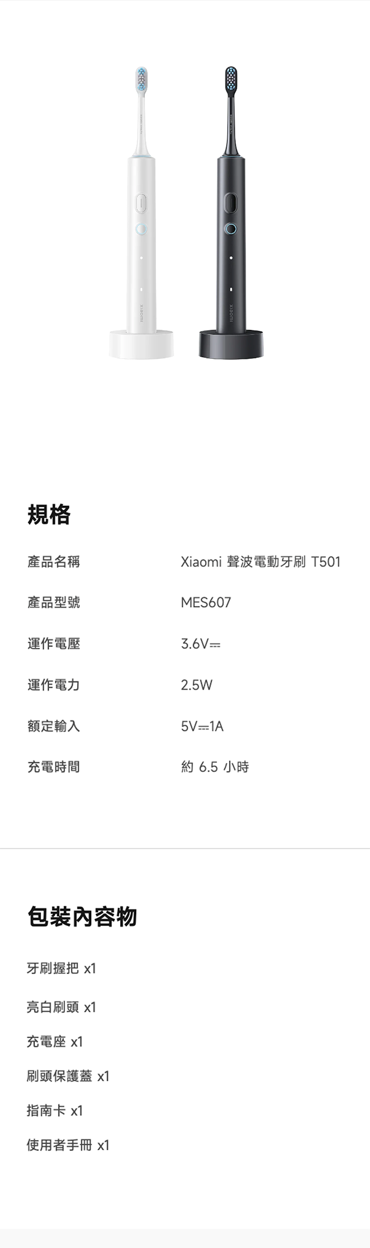 規格產品名稱產品型號Xiaomi 聲波電動牙刷 T501MES607運作電壓3.6V運作電力2.5W額定輸入5V1A充電時間約 6.5 小時包裝內容物牙刷握把 x1亮白刷頭 x1充電座 x1刷頭保護蓋 x1指南卡 x1使用者手冊 x1