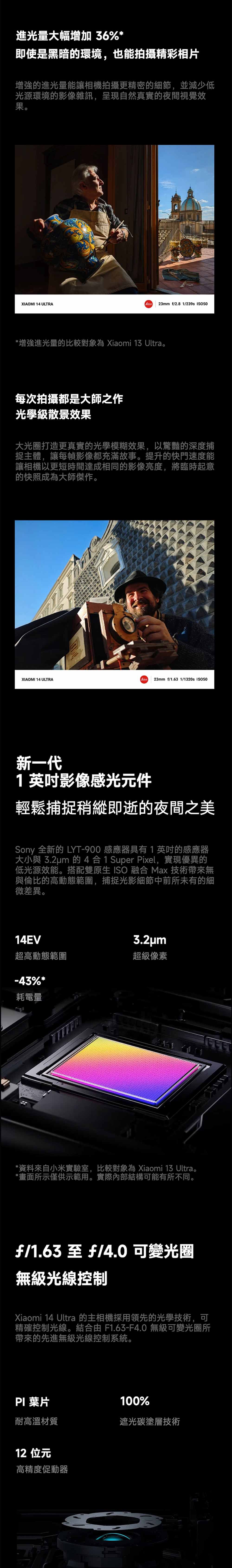 進光量大幅增加 36%即使是黑暗的環境,也能拍攝精彩相片增強的進光量能讓相機拍攝更精密的細節,並減少低光源環境的影像雜訊,呈現自然真實的夜間視覺效果。XIAOMI 14 ULTRA23mm f/2.8 1/239s *增強進光量的比較對象為 Xiaomi  Ultra。每次拍攝都是大師之作光學級散景效果大光圈打造更真實的光學模糊效果,以驚豔的深度捕捉主體,讓每幀影像都充滿故事。提升的快門速度能讓相機以更短時間達成相同的影像亮度,將臨時起意的快照成為大師傑作。XIAOMI 14 ULTRA23mm f/1.63 1/1320s 50新一代1影像感光元件輕鬆捕捉稍縱即逝的夜間之美Sony 全新的 LYT-900 感應器具有1英吋的感應器大小與 3.2um 的4合1 Super Pixel,實現優異的低光源效能。搭配雙原生 ISO 融合 Max 技術帶來無與倫比的高動態範圍,捕捉光影細節中前所未有的細微差異。14EV3.2um超高動態範圍超級像素-43%*耗電量*資料來自小米實驗室,比較對象為 Xiaomi 13 Ultra。*畫面所示僅供示範用。實際內部結構可能有所不同。f/1.63 至 f/4.0 可變光圈無級光線控制Xiaomi 14 Ultra 的主相機採用領先的光學技術,可精確控制光線。結合由 F1.63-F4.0 無級可變光圈所帶來的先進無級光線控制系統。PI葉片耐高溫材質12 位元高精度促動器100%遮光碳塗層技術