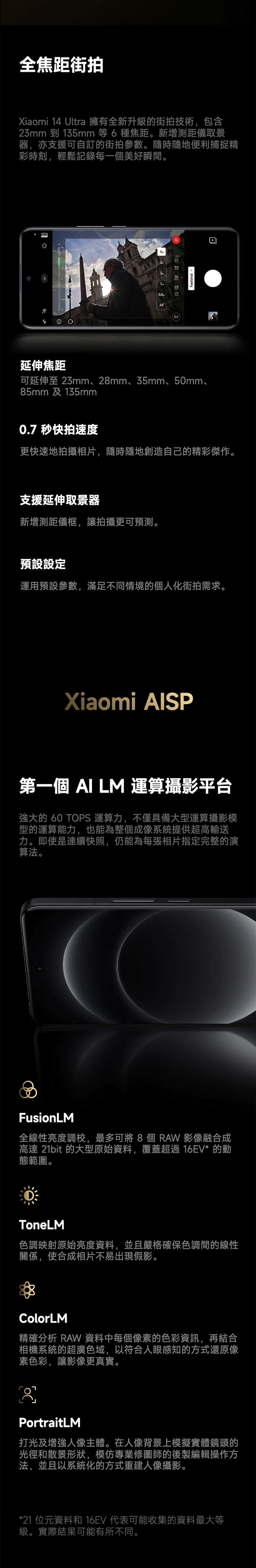 全焦距街拍Xiaomi 14 Ultra 擁有全新升級的街拍技術包含3mm 到 135mm 等 6種焦距。新增測距儀取景器,亦支援可自訂的街拍參數。隨時隨地便利捕捉精彩時刻,輕鬆記錄每一個美好瞬間。5135852AF50EVFastshot 延伸焦距可延伸至 23mm、28mm、35mm、50mm、85mm及135mm0.7 快拍速度更快速地拍攝相片,隨時隨地創造自己的精彩傑作。支援延伸取景器新增測距儀框,讓拍攝更可預測。預設設定運用預設參數,滿足不同情境的個人化街拍需求。Xiaomi SP第一個 AI LM 運算攝影平台強大的 60 TOPS 運算力,不僅具備大型運算攝影模型的運算能力,也能為整個成系統提供超高輸送力。即使是連續快照,仍能為每張相片指定完整的演算法。FusionLM全線性亮度調校,最多可將8個RAW影像融合成高達 21bit 的大型原始資料,覆蓋超過16EV*的動態範圍。ToneLM色調映射原始亮度資料,並且嚴格確保色調間的線性關係,使合成相片不易出現假影。ColorLM精確分析 RAW 資料中每個像素的色彩資訊,再結合相機系統的超廣色域,以符合人眼感知的方式還原像素色彩,讓影像更真實。2PortraitLM打光及增強人像主體。在人像背景上模擬實體鏡頭的光徑和散景形狀,模仿專業修圖師的後製編輯操作方法,並且以系統化的方式重建人像攝影。*21 位元資料和16EV 代表可能收集的資料最大等級。實際結果可能有所不同。