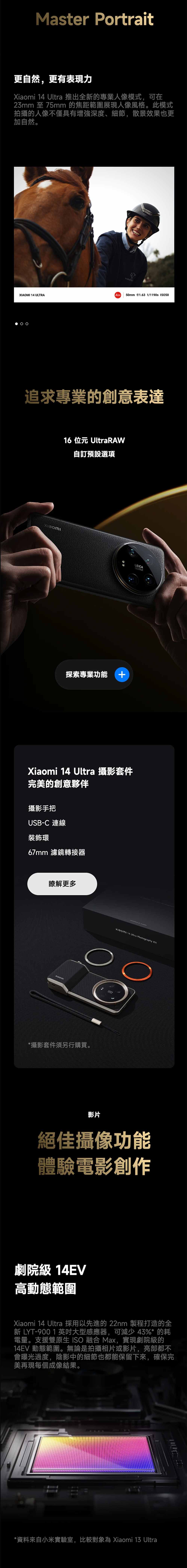 Master Portrait更自然,更有表現力   推出全的專業人像模式,可在23mm 至 75mm 的焦距範圍展現人像風格。此模式拍攝的人像不僅具有增強深度、細節,散景效果也更加自然。XIAOMI 14 ULTRA 50mm f/1.63 1/1190s ISO50追求專業的創意表達16 位元 UltraRAW自訂預設選項探索專業功能 +LEICAXiaomi 14 Ultra 攝影套件完美的創意夥伴攝影手把USB-C 連線裝飾環67mm 濾鏡轉接器瞭解更多*攝影套件須另行購買。Xiaomi 14 Ultra Photography Kit影片絕佳攝像功能體驗電影創作劇院級 14EV高動態範圍Xiaomi 14 Ultra 採用以先進的 22nm 製程打造的全新 LYT-9001 英吋大型感應器,可減少43%* 的耗電量。支援雙原生 ISO 融合 Max,實現劇院級的14EV 動態範圍。無論是拍攝相片或影片,亮部都不會曝光過度,陰影中的細節也都能保留下來,確保完美再現每個成像結果。*資料來自小米實驗室,比較對象為 Xiaomi 13 Ultra