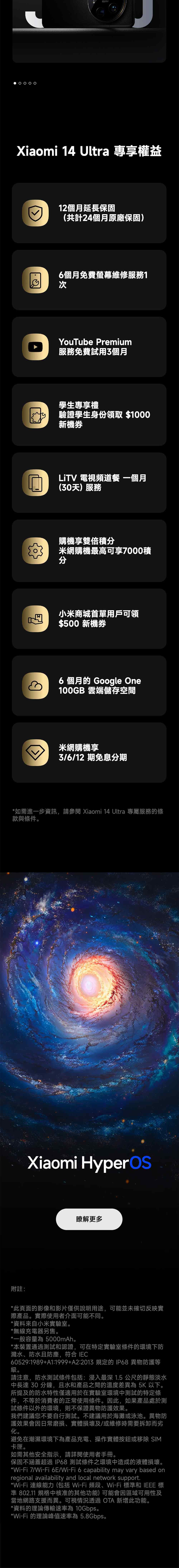 Xiaomi 14 Ultra 專享權益12個月延長保固(共計24個月原廠保固)6個月免費螢幕維修服務1次YouTube Premium服務免費試用3個月學生專享禮驗證學生身份領取 $1000新機LiTV 電視頻道餐 一個月(30天)服務購機享雙倍積米網購機最高可享7000積分小米商城首單用戶可領$500 新機券6 個月的 Google One100GB 雲端儲存空間米網購機享3/6/12期免息分期*如需進一步資訊,請 Xiaomi 14 Ultra 專屬服務的條款與條件。Xiaomi 瞭解更多附註:*此頁面的影像和影片僅供說明用途,可能並未確切反映實際產品。實際使用者介面可能不同。*資料來自小米實驗室。*無線充電器另售。*一般容量為 5000mAh。*本裝置通過測試和認證,可在特定實驗室條件的環境下防濺水、防水且防塵,符合 IEC60529:1989+A1:1999+A2:2013 規定的 IP68異物防護等。請注意,防水測試條件包括:浸入最深 1.5 公尺的靜態淡水中長達30分鐘,且水和產品之間的溫度差異為 5K以下。所提及的防水特性僅適用於在實驗室環境中測試的特定條件,不等於消費者的正常使用條件。此,如果產品處於測試條件以外的環境,則不保證異物防護效果。我們建議您不要自行測試。不建議用於海灘或泳池。異物防護效果會因日常磨損、實體損壞及/或維修時需要拆卸而劣化。避免在潮濕環境下為產品充電、操作實體按鈕或移除 SIM卡匣。如需其他安全指示,請詳閱使用者手冊。保固不涵蓋超過IP68 測試條件之環境中造成的液體損壞。*Wi-Fi 7/Wi-Fi 6E/Wi-Fi6 capability may vary based onregional availability and local network support.*Wi-Fi 連線能力(包括 Wi-Fi 頻段、Wi-Fi 標和 IEEE 標準 802.11 規格中核准的其他功能)可能會因區域可用性及當地網路支援而異。可視情況透過  新增此功能。*資料的理論傳輸速率為 10Gbps。*Wi-Fi 的理論峰值速率為5.8Gbps。