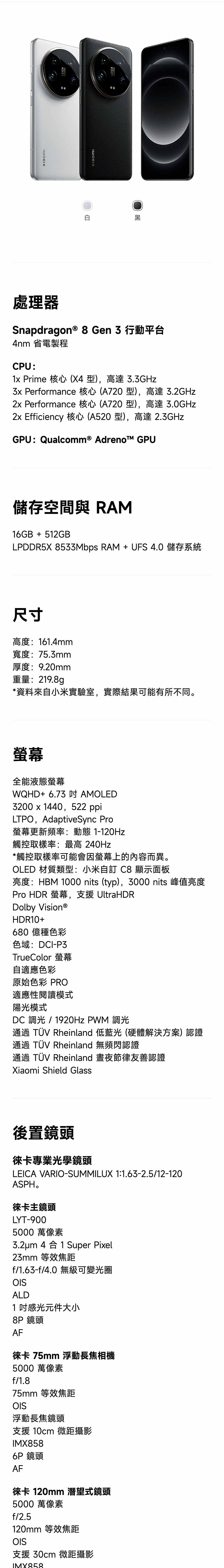 處理器Snapdragon® 8Gen3行動平台4nm 省電製程CPU:1 Prime 核心(X4型),高達33GHz Performance 核心(A720 型),高達 3.2GHz2x Performance 核心(A720 型),高達 3.0GHz2x Efficiency 核心(A520 型),高達 2.3GHzGPU: Qualcomm® Adrenot GPU儲存空間與 RAM16GB + 512GBLPDDR5X 8533Mbps RAM+UFS4.0儲存系統尺寸高度:161.4mm寬度:75.3mm厚度:9.20mm重量:219.8g*資料來自小米實驗室,實際結果可能有所不同。全能液態螢幕WQHD+ 6.73  AMOLED3200 x 1440,522 ppiLTPO, AdaptiveSync Pro螢幕更新頻率:動態 1-120Hz觸控取樣率:最高 240Hz*觸控取樣率可能會因螢幕上的內容而異。OLED 材質類型:小米自訂 C8 顯示面板亮度:HBM 1000 nits (typ),3000 nits 峰值亮度Pro HDR 螢幕,支援 UltraHDRDolby Vision®HDR10+680億種色彩色域:DCI-P3TrueColor 螢幕自適應色彩原始色彩 PRO適應性閱讀模式陽光模式DC 光 / 1920Hz PWM 調光通過 TÜV Rheinland 低藍光(硬體解決方案) 認證通過 TÜV Rheinland 無頻閃認證通過 TÜV Rheinland 晝夜節律友善認證Xiaomi Shield Glass後置鏡頭徠卡專業光學鏡頭LEICA VARIO-SUMMILUX 1:1.63-2.5/12-120ASPH.徠卡主鏡頭LYT-9005000 萬像素3.2um 4合1 Super Pixel23mm 等效焦距f/1.63-f/4.0 無級可變光圈OISALD1感光元件大小8P 鏡頭AF徠卡 75mm 浮動長焦相機5000 萬像素f/1.875mm 等效焦距OIS浮動長焦鏡頭支援 10cm 微距攝影IMX858 鏡頭AF徠卡 120mm 潛望式鏡頭5000 萬像素f/2.5120mm 等效焦距OIS支援 30cm 微距攝影IMX858