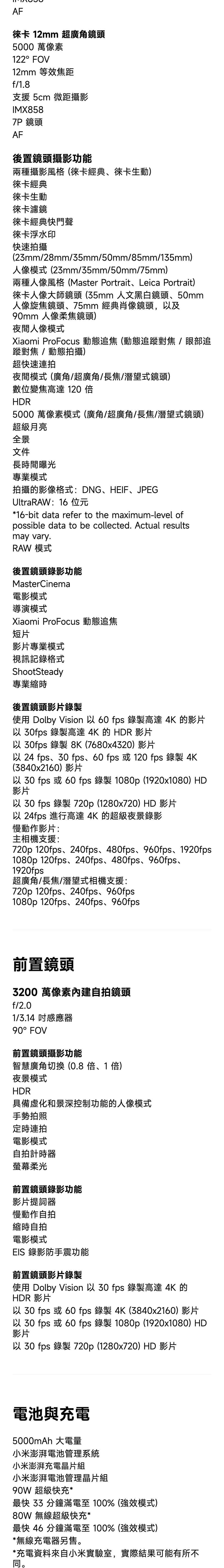 AF徠卡 12mm 超廣角鏡頭5000 萬像素122°FOV12mm 等效焦距f/18支援 5cm 微距攝影IMX8587P 鏡頭AF後置鏡頭攝影功能兩種攝影風格(徠卡經典徠卡生動)徠卡經典徠卡生動徠卡濾鏡徠卡經典快門聲徠卡浮水印快速拍攝(23mm/28mm/35mm/50mm/85mm/135mm)人像模式(23mm/35mm/50mm/75mm)兩種人像風格(Master PortraitLeica Portrait)徠卡人像大師鏡頭(35mm 人文黑白鏡頭50mm人像旋焦鏡頭75mm 經典肖像鏡頭,以及90mm 人像柔焦鏡頭)夜間人像模式Xiaomi ProFocus 動態追焦 (動態追對焦/眼部追蹤對焦/動態拍攝)超快速夜間模式(廣角/超廣角/長焦/潛望式鏡頭)數位變焦高達 120 HDR5000 萬像素模式(廣角/超廣角/長焦/潛望式鏡頭)超級月亮全景文件長時間曝光專業模式拍攝的影像格式:DNGHEIFJPEGUltraRAW:16 位元*16-bit data refer to the maximum-level ofpossible data to be collected. Actual results.may vary.RAW 模式後置鏡頭錄影功能MasterCinema電影模式導演模式Xiaomi ProFocus 動態追焦短片影片專業模式視訊記錄格式ShootSteady專業縮時後置鏡頭影片錄製使用 Dolby Vision 以60 fps 錄製高達4K 的影片以 fps 錄製高達 4K 的 HDR 影片以 30fps 錄製8K(7680x4320)影片以 24 fps、30 fps、60 fps 或120 fps 錄製 4K(3840x2160)影片以 30 fps 或 60 fps 錄製 1080p (1920x1080)HD影片以 30 fps 錄製 720p (1280x720) HD 影片以 24fps 進行高達 4K 的超級夜景錄影慢動作影片:主相機支援:720p 120fps、240fps、480fps、960fps、1920fps1080p 120fps、240fps、480fps、960fps、1920fps超廣角/長焦/潛望式相機支援:720p 120fps、240fps、960fps1080p 120fps、240fps、960fps前置鏡頭3200 萬像素內建自拍鏡頭f/2.01/3.14 感應器90° FOV前置鏡頭攝影功能智慧廣角切換(0.8倍、1倍)夜景模式HDR具備虛化和景深控制功能的人像模式手勢拍照定時連拍電影模式自拍計時器螢幕柔光前置鏡頭錄影功能影片提詞器慢動作自拍縮時自拍電影模式EIS 錄影防手震功能前置鏡頭影片錄製使用 Dolby Vision 以30 fps 錄製高達 4K 的HDR 影片以 30 fps 或 60 fps 錄製4K(3840x2160)影片以 30 fps 或 60 fps 錄製 1080p (1920x1080)HD影片以30 fps 錄製 720p (1280x720) HD 影片電池與充電5000mAh 大電量小米澎湃電池管理系統小米澎湃充電晶片組小米澎湃電池管理晶片組90W 超級快充*最快  分鐘滿電至100%(強效模式)80W 無線超級快充*最快 46 分鐘滿電至100%(強效模式)*無線充電器另售。*充電資料來自小米實驗室,實際結果可能有所不同。