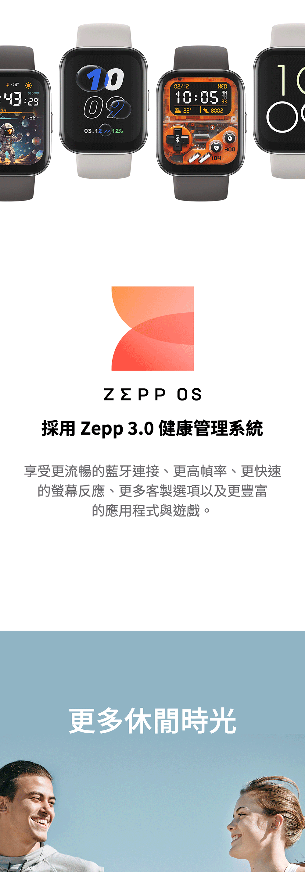 2903.12 12%02/12WED10:05AMPM8002104300 採用 Zepp 3.0 健康管理系統享受更流暢藍牙連接、更高幀率、更快速的反應、更多客製選項以及更豐富的應用程式與遊戲。更多休閒時光