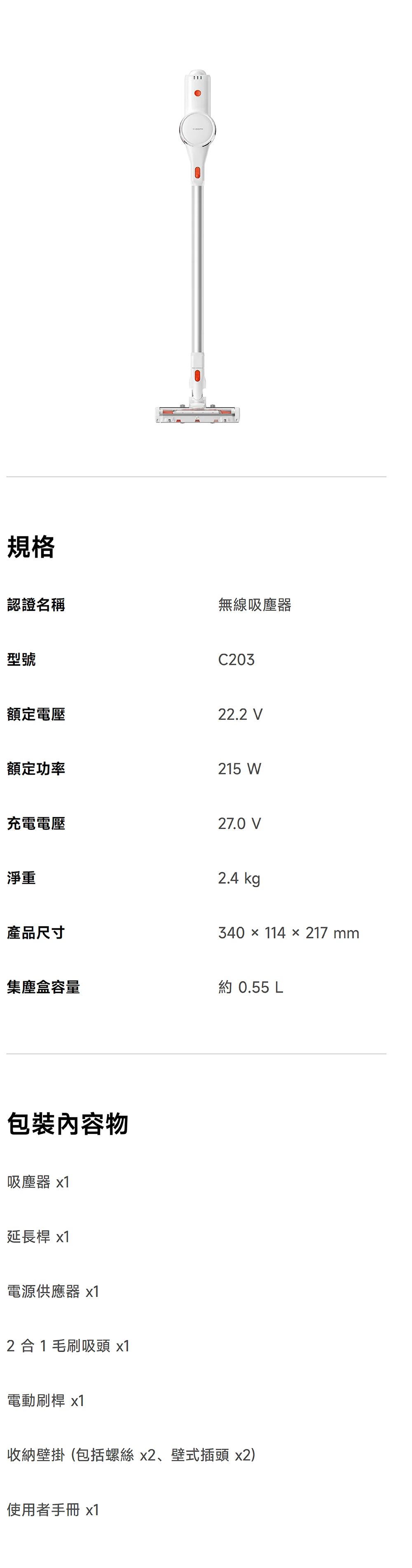 規格認證名稱無線吸塵器型號C203額定電壓22.2 V額定功率215 W充電電壓27.0 V淨重2.4 kg產品尺寸340 × 114 × 217mm集塵盒容量約 0.55 包裝內容物吸塵器 x1延長桿 x1電源供應器 x12合1毛刷吸頭 x1電動刷桿 x1收納壁掛(包括螺絲x2、壁式插頭 x2)使用者手冊 x1