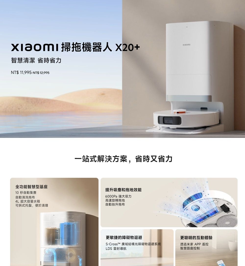 掃拖機器人 X20+智慧清潔 省時省力NT$ 11,995 NT$12,995一站式解決方案,省時又省力全功能智慧型基座10 秒自動集塵自動清洗拖布4L 超大容量水箱可拆式托盤,便於清理提升吸塵和拖地效能6000Pa 強大吸力高速旋轉拖地自動抬升拖布更敏捷的障礙物迴避S-CrossT 廣域結構光障礙物迴避系統LDS 雷射導航更聰明的互動體驗透過米家 APP 遙控智慧語音控制