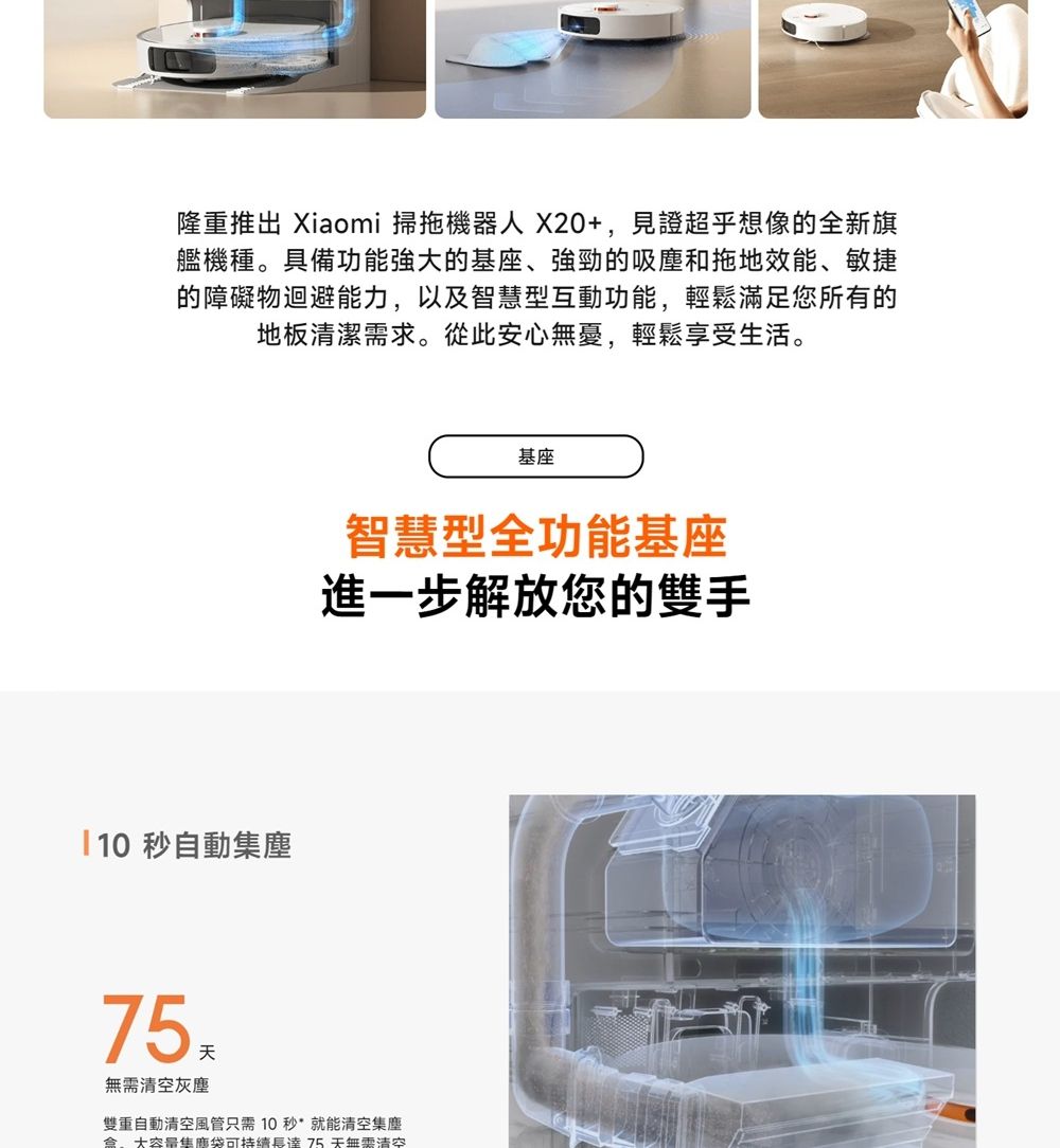 隆重推出 Xiaomi 掃拖機器人X20+,見證超乎想像的全新旗艦機種。具備功能強大的基座、強勁的吸塵和拖地效能、敏捷的障礙物迴避能力,以及智慧型互動功能,輕鬆滿足您所有的地板清潔需求。從此安心無憂,輕鬆享受生活。10秒自動塵基座智慧型全功能基座進一步解放您的雙手75無需清空灰塵雙重自動清空風管只需10秒就能清空集塵盒大集可持續長達75天無需清空