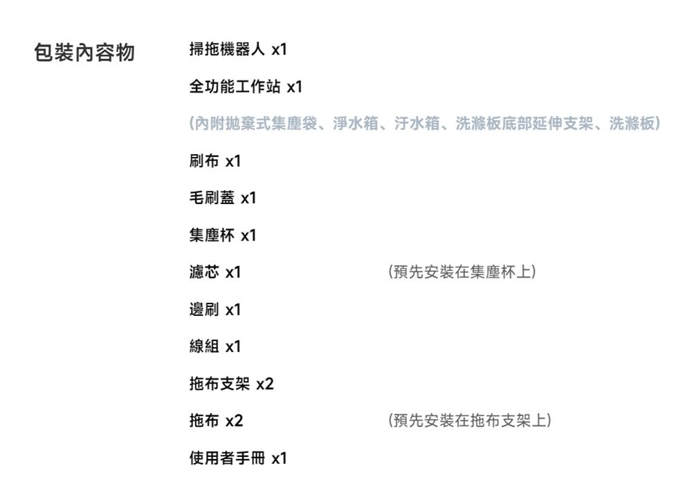 包裝內容物掃拖機器人 x1全功能工作站 x1(內附拋棄式集塵袋、淨水箱、汙水箱、洗滌板底部延伸支架、洗滌板)刷布 x1毛刷蓋 x1集塵杯 x1濾芯 x1(預先安裝在集塵杯上)邊刷 x1線組 x1拖布支架 x2拖布 x2使用者手冊 x1(預先安裝在拖布支架上)