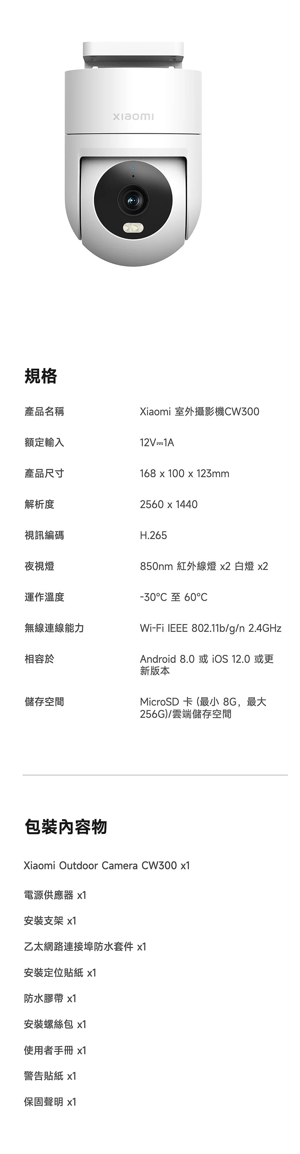 規格產品名稱Xiaomi 室外攝影機W300額定輸入12V1A產品尺寸168  100 x 123mm解析度2560 x 1440視訊編碼夜視燈運作溫度H.265850nm 紅外線燈 x2 白燈 x2-30 60C無線連線能力Wi-Fi IEEE 802.11b/g/n 2.4GHz相容於儲存空間包裝內容物Android 8.0或iOS 12.0或更新版本MicroSD 卡(最小 8G,最大256G)/雲端儲存空間Xiaomi Outdoor Camera CW300 電源供應器 x1安裝支架 x1乙太網路連接埠防水套件 x1安裝定位貼紙 x1防水膠帶 x1安裝螺絲包 x1使用者手冊 x1警告貼紙 x1保固聲明 x1