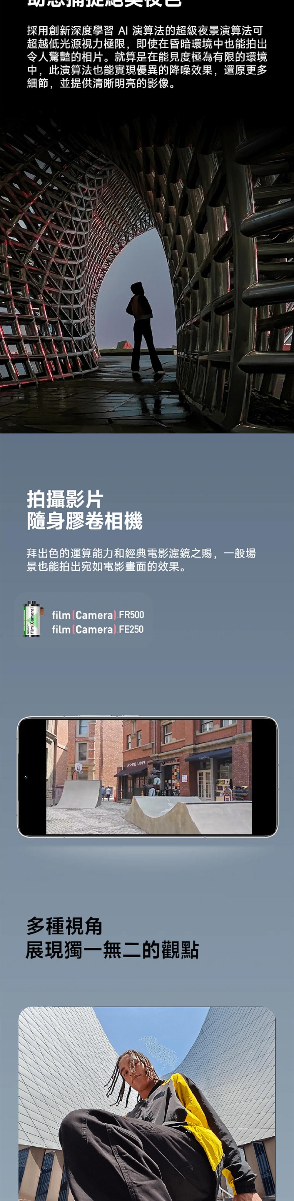 film採用創新深度學習 演算法的超級夜景演算法可超越低光源視力極限,即使在昏暗環境中也能拍出令人驚豔的相片。就算是在能見度極為有限的環境中,此演算法也能實現優異的降噪效果,還原更多細節,並提供清晰明亮的影像。拍攝影片隨身膠卷相機拜出色的運算能力和經典電影濾鏡之賜,一般場景也能拍出宛如電影畫面的效果。filmCamera).FR500filmCamera).FE250 LAMPS多種視角展現獨一無二的觀點S