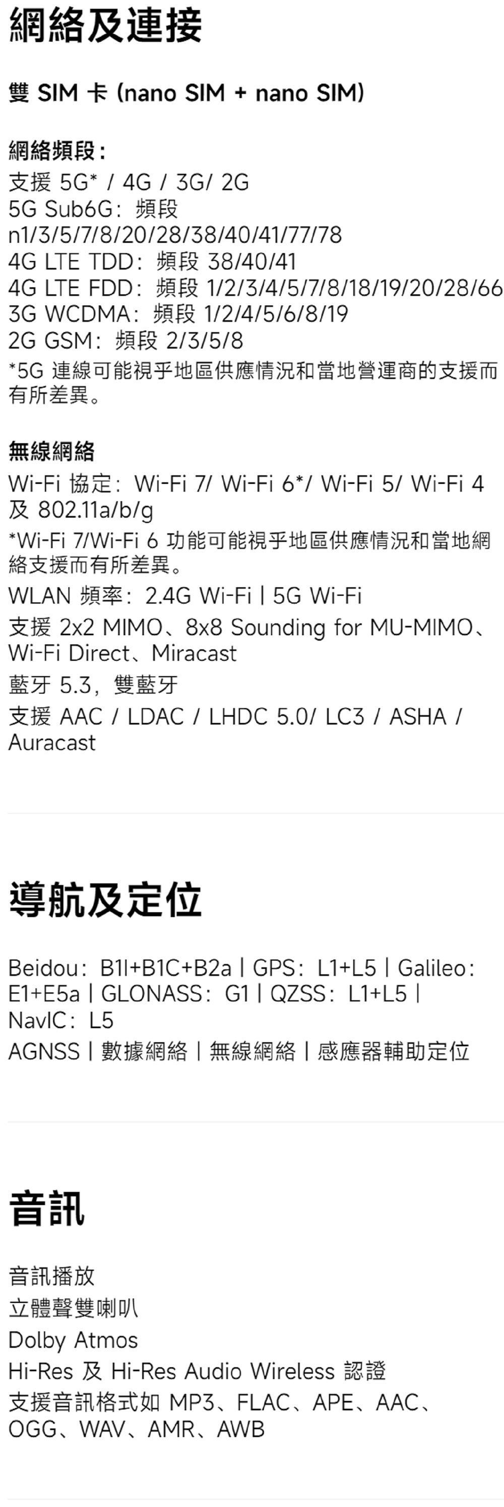 網及連接雙SIM 卡 (nano SIM + nano SIM)網絡頻段支援 5G* / 4G/3G/2G5G Sub6G:頻段n1/3/5/7/8/20/28/38/40/41/77/784G LTE TDD:頻段 38/40/414G LTE FDD:頻段 1/2/3/4/5/7/8/18/19/20/28/663G WCDMA:頻段 1/2/4/5/6/8/192G GSM:頻段 2/3/5/8*5G 連線可能視乎地區供應情況和當地營運商的支援而有所差異。無線網絡Wi-Fi 協定:Wi-Fi 7/Wi-Fi6*/ Wi-Fi5/Wi-Fi 4及 802.11a/b/g*Wi-Fi 7/Wi-Fi 6 功能可能視乎地區供應情況和當地網絡支援而有所差異。WLAN 頻率:2.4G Wi-Fi  5G Wi-Fi支援 2x2 MIMO8x8 Sounding for MU-MIMOWi-Fi Direct、Miracast藍牙 5.3,雙藍牙支援 AAC / LDAC / LHDC 5.0/LC3/ASHA/Auracast導航及定位Beidou:+B1C+B2a  GPS: L1+L5  Galileo:E1+E5a  GLONASS: G1 QZSS: L1+L5 : L5AGNSS數據網絡無線網絡|感應器輔助定位音訊音訊播放立體聲雙喇叭Dolby AtmosHi-Res 及Hi-Res Audio Wireless 認證支援音訊格式如MP3、FLAC、APE、AAC、OGG、WAV、AMR、AWB