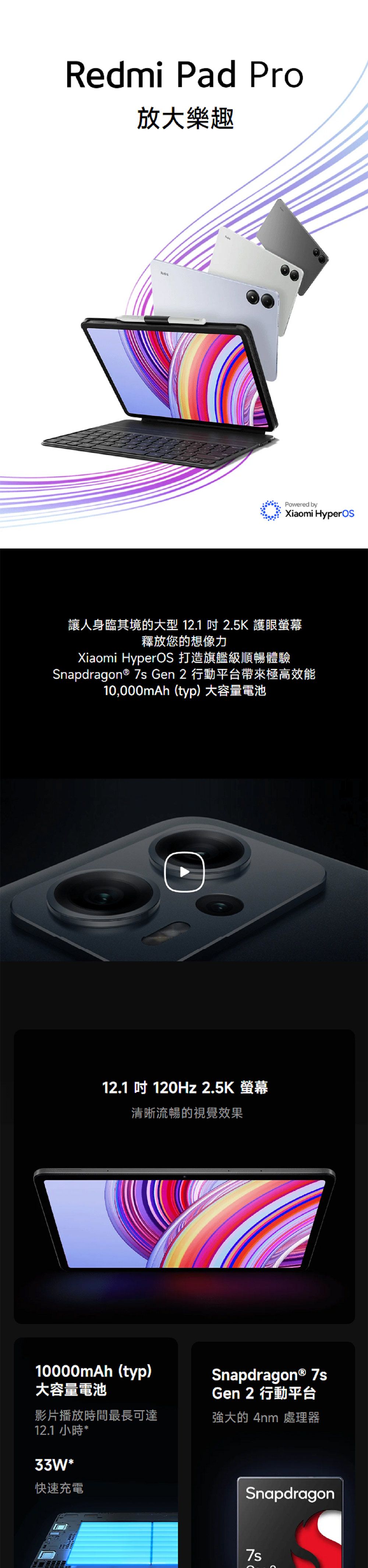 Redmi Pad Pro放大樂趣Powered byXiaomi HyperOS讓人身臨其境的大型 12.1  2.5K 護眼釋放您的想像力Xiaomi HyperOS 打造旗艦級順暢體驗Snapdragon®  Gen 2 行動平台帶來極高效能10,000mAh(typ)大容量電池12.1 120Hz 2.5K 螢幕清晰流暢的視覺效果10000mAh(typ)大容量電池影片播放時間最長可達12.1 小時*33W*快速充電Snapdragon® 7sGen 2 行動平台強大的 4nm 處理器Snapdragon7s