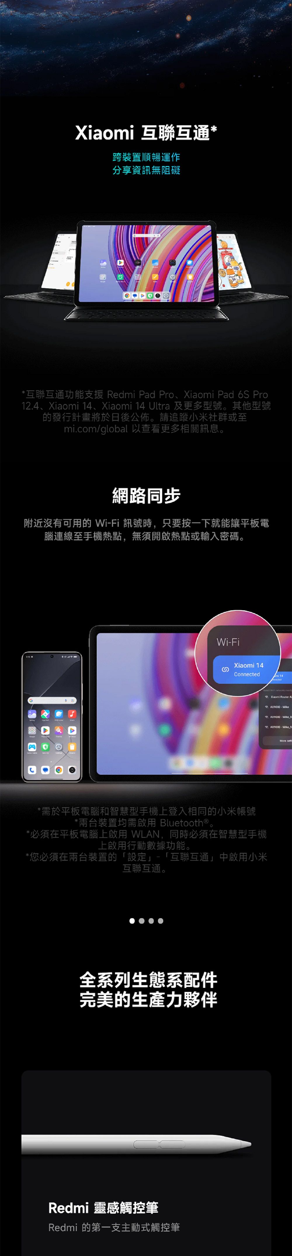 互聯互通*跨裝置順暢運作分享資訊無阻礙*互聯互通功能支援 Redmi Pad Pro、Xiaomi Pad 6S Pro2.4、Xiaomi 14、Xiaomi 14 Ultra 及更多型號。其他型號的發行計畫將於日後公佈。請追蹤小米社群或至mi.com/global 以查看更多相關訊息。網路同步附近沒有可用的 WiFi 訊號時只要按一下就能讓平板電腦連線至手機熱點,無須開啟熱點或輸入密碼。1WiFiXiaomi 14Connected*需於平板電腦和智慧型手機上登入相同的小米帳號*兩台裝置均需啟用 Bluetooth®。*必須在平板電腦上啟用 WLAN,同時必須在智慧型手機上啟用行動數據功能。*您必須在兩台裝置的「設定」「互聯互通」中啟用小米互聯互通。全系列生態系配件完美的生產力夥伴Redmi 靈感觸控筆Redmi 的第一支主動式觸控筆Select   Xiaomi Router APAX9000-AK9000-AX9000-, 5More