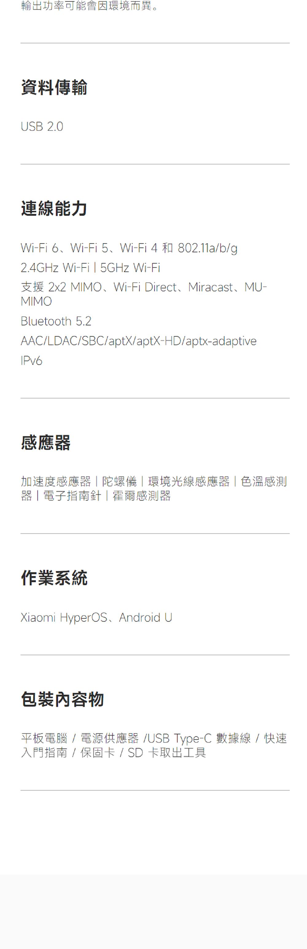 輸出功率可能會因環境而異。資料傳輸USB 2.0連線能力Wi-Fi6、Wi-Fi 5、Wi-Fi4和802.11a/b/g2.4GHz Wi- 5GHz Wi-Fi支援 2x2 MIMO、Wi-Fi Direct、Miracast、MU-MIMOBluetooth 5.2AAC/LDAC/SBC/aptX/aptX-HD/aptx-adaptiveIPv6感應器加速度感應器陀螺儀|環境光線感應器|色溫感測器|電子指南針|霍爾感測器作業系統Xiaomi HyperOS Android U包裝物平板電腦/電源供應器/USB Type-C 數據線/快速入門指南 / 保固卡/ SD卡取出工具