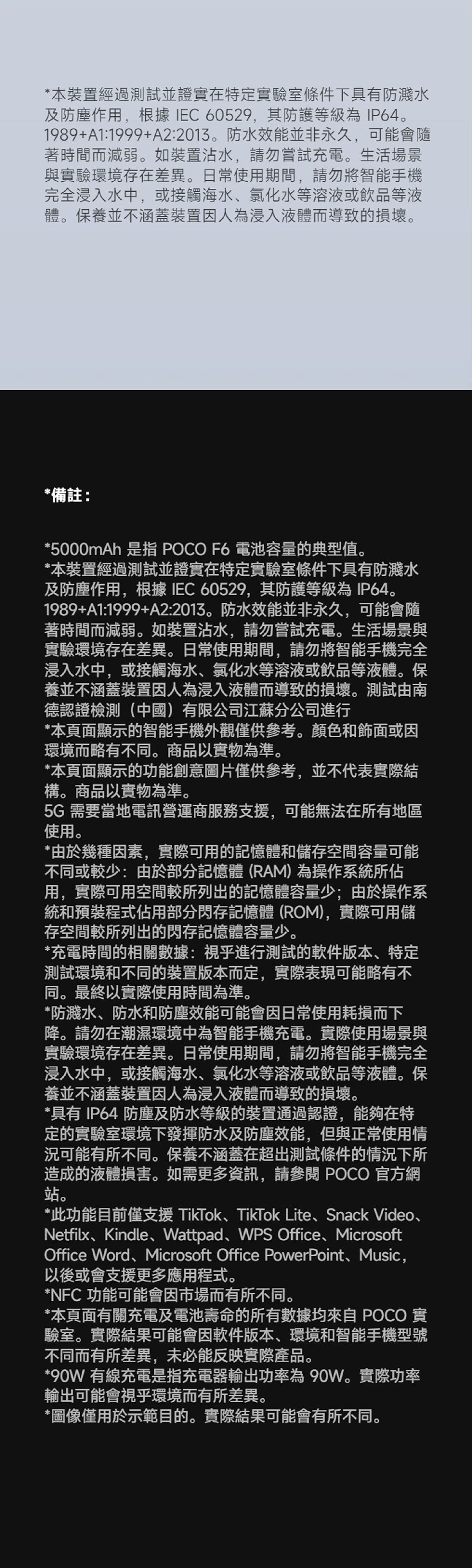 *本裝置經過測試並證實在特定實驗室條件下具有防濺水及防塵作用,根據IEC 60529,其防護等級為IP641989+A1:1999+A2:2013。防水效能並非永久,可能會隨著時間而減弱。如裝置沾水,請勿嘗試充電。生活場景與實驗環境存在差異。日常使用期間,請勿將智能手機完全浸入水中,或接觸海水氯化水等溶液或飲品等液體。保養並不涵蓋裝置因人為浸入液體而導致的損壞。*備註:*5000mAh 是指 POCO F6 電池容量的典型值。*本裝置經過測試並證實在特定實驗室條件下具有防濺水及防塵作用,根據 IEC 60529,其防護等級為IP64。1989+A1:1999+A2:2013。防水效能並非永久,可能會隨著時間而減弱。如裝置沾水,請勿嘗試充電。生活場景與實驗環境存在差異。日常使用期間,請勿將智能手機完全浸入水中,或接觸海水、氯化水等溶液或飲品等液體。保養並不涵蓋裝置因人為浸入液體而導致的損壞。測試由南德認證檢測(中國)有限公司江蘇分公司進行*本頁面顯示的智能手機外觀僅供參考。顏色和飾面或因環境而略有不同。商品以實物為準。*本頁面顯示的功能創意圖片僅供參考,並不代表實際結構。商品以實物為準。5G 需要當地電訊營運商服務,可能無法在所有地區使用。*由於幾種因素,實際可用的記憶體和儲存空間容量可能不同或較少:由於部分記憶體(RAM)為操作系統所佔用,實際可用空間較所列出的記憶體容量少;由於操作系統和預裝程式佔用部分閃存記憶體(ROM),實際可用儲存空間較所列出的閃存記憶體容量少。*充電時間的相關數據:視乎進行測試的軟件版本、特定測試環境和不同的裝置版本而定,實際表現可能略有不同。最終以實際使用時間為準。*防濺水、防水和防塵效能可能會因日常使用耗損而下降。請勿在潮濕環境中為智能手機充電。實際使用場景與實驗環境存在差異。日常使用期間,請勿將智能手機完全浸入水中,或接觸海水、氯化水等溶液或飲品等液體。保養並不涵蓋裝置因人為浸入液體而導致的損壞。*具有IP64 防塵及防水等級的裝置通過認證,能夠在特定的實驗室環境下發揮防水及防塵效能,但與正常使用情況可能有所不同。保養不涵蓋在超出測試條件的情況下所造成的液體損害。如需更多資訊,請參閱 POCO 官方網站。*此功能目前僅支援 TikTok、TikTok Lite、Snack Video、Netfilx、Kindle、Wattpad、WPS Office、MicrosoftOffice Word、Microsoft Office PowerPoint、Music,以後或會支援更多應用程式。*NFC 功能可能會因市場而有所不同。*本頁面有關充電及電池壽命的所有數據均來自 POCO 實驗室。實際結果可能會因軟件版本、環境和智能手機型號不同而有所差異,未必能反映實際產品。*90W 有線充電是指充電器輸出功率為 90W。實際功率輸出可能會視乎環境而有所差異。*圖像僅用於示範目的。實際結果可能會有所不同。