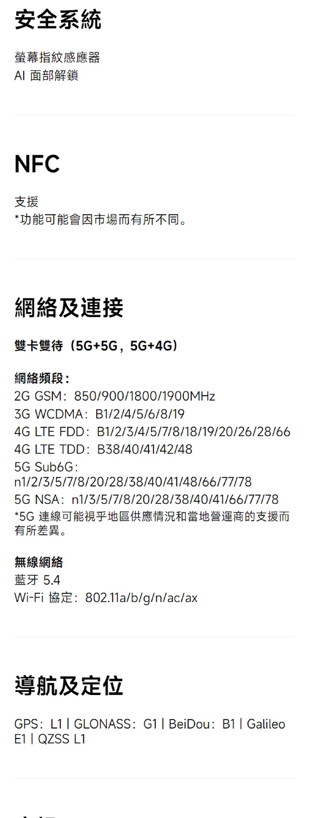安全系統螢幕指紋感應器 面部解鎖NFC支援*功能可能會因市場而有所不同。網絡及連接雙卡雙待(5G+5G,5G+4G)網絡頻段:2G GSM:850/900/1800/1900MHz WCDMA:B1/2/4/5/6/8/194G LTE FDD:B1/2/3/4/5/7/8/18/19/20/26/28/664G LTE TDD:B38/40/41/42/485G Sub6G:n1/2/3/5/7/8/20/28/38/40/41/48/66/77/785GNSA:n1/3/5/7/8/20/28/38/40/41/66/77/78*5G 連線可能視乎地區供應情況和當地營運商的支援而有所差異。無線網絡藍牙5.4Wi-Fi 協定:802.11a/b/g/n/ac/ax導航及定位GPS:L1 GLONASS: G1| BeiDou: B1| GalileoE1 | QZSS L1