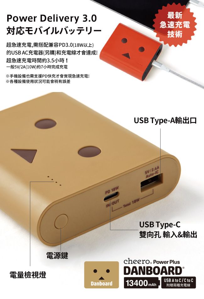 Power Delivery 30対応モバイルバッテリー超急速充電,需搭配兼容PD3.0(18W以上)的USB AC充電器(另購)和充電線才會達成!超急速充電時間約3.5小時!一般5V2A(10W)約7小時完成充電※手機設備也需支援PD快充才會實現急速充電!※各種設備使用狀況可能會稍有誤差最新急速充電技術電量檢視燈電源鍵PD 18WIN/OUTLTotal 18WUSB Type-A輸出口5V/2.4AAuto-ICUSB Type-C雙向孔輸入&輸出cheero. Power PlusDANBOARD®Danboard 13400 USB A to C / C to C附贈兩種充電線