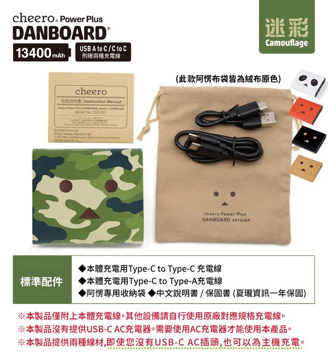 cheero Power DANBOARD 13400 mAh」USB A to C / C to C附贈兩種充電線cheero書 Instruction Manual     Model  CHE097http://www.cheero.net迷彩Camouflage(此款阿愣布袋皆為絨布原色)cheero Power PlusDANBOARD version標準配件本體充電用Type-C to Type-C 充電線本體充電用Type-C to Type-A充電線▶阿愣專用收納袋 說明書保固書(夏瓏資訊一年保固)※本製品僅附上本體充電線。其他設備請自行使用原廠對應規格充電線。※本製品沒有提供USB-CAC充電器。需要使用AC充電器才能使用本產品。※本製品提供兩種線材,即使您沒有USB-CAC插頭,也可以為主機充電。