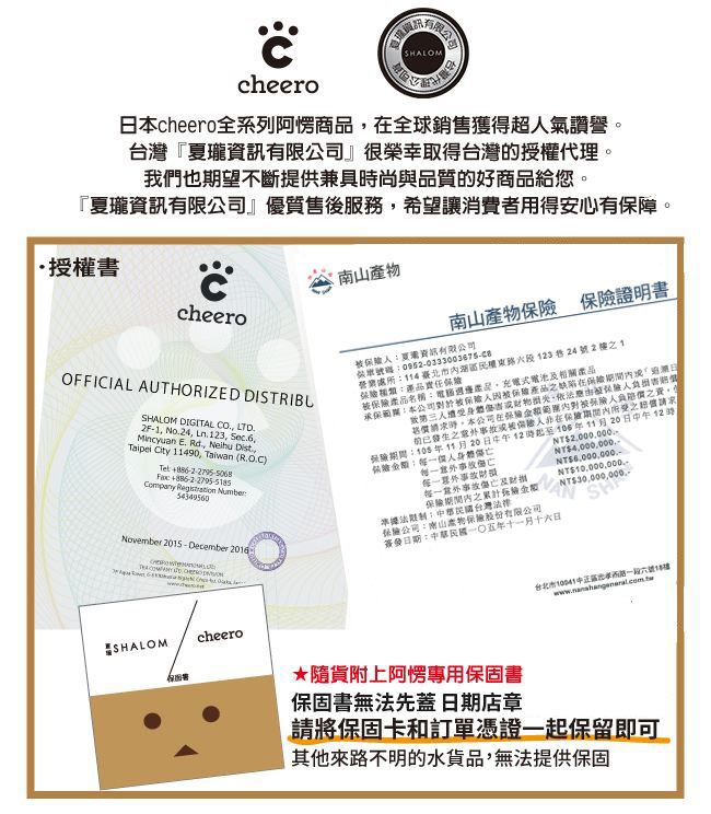 cheeroSHLOM台灣cheero全系列阿商品全球銷售獲得超氣讚譽。台灣『夏瓏有限』很榮幸取得台灣的授權代理。我們也望不斷提供兼具時尚與品質的好商品給您。『夏瓏資訊有限』優質售後服務希望讓消費者用得安心有。授權書cheero南山 證明書OFFICIAL AUTHORIZED DISTRIBUSHALOM DIGITAL CO LTD2F-1 No24 Ln 123 Sec6,Mincyuan E Rd., Neihu Dist.,Taipei  11490, Taiwan (R.O.C)  Company  Number54349560資訊有限公司碼營業處所114臺北市湖區123巷24號21號產品名稱產品,式電池相關產品承期:本公司保障產品缺陷在日身體,被人價時,本公司在被保人之,前已之或被人在之請求保險:105年11月20日中午12時起至106年11月20日中午12時保險:身體NT2.000.000.NT4,000,000.-NT傷亡及財NT10,000,000.-保險期間內之險November 2015 - December :台灣法律:南山產物保險股份有限公司簽發日期:中華民國一五年十一月十六日NT$30,000,000SHALOMA台北市中正區一段六號14樓cheero★隨貨附上阿專用保固書保固書無法先蓋 日期店章請將保固卡和訂單憑證一起保留即可其他來路不明的水貨品,無法提供保固
