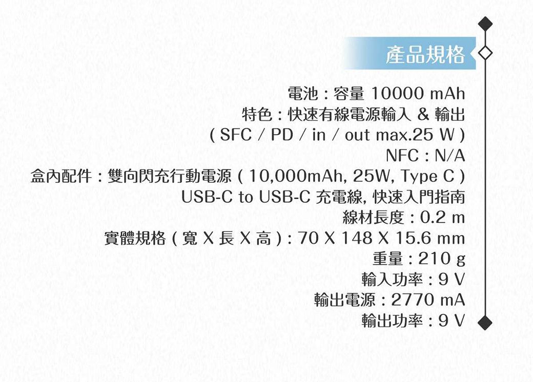 產品規格電池:容量 10000 mAh特色:快速有線電源輸入&輸出(SFC / PD / in / out max.25W)NFC:N/A盒內配件:雙向閃充行動電源(10,000mAh, 25W, Type C)USB-C to USB-C 充電線,快速入門指南線材長度:0.2 m實體規格(寬X 長X高):70 X 148 X 15.6 mm重量:210g輸入功率:9V輸出電源:2770 mA輸出功率:9V