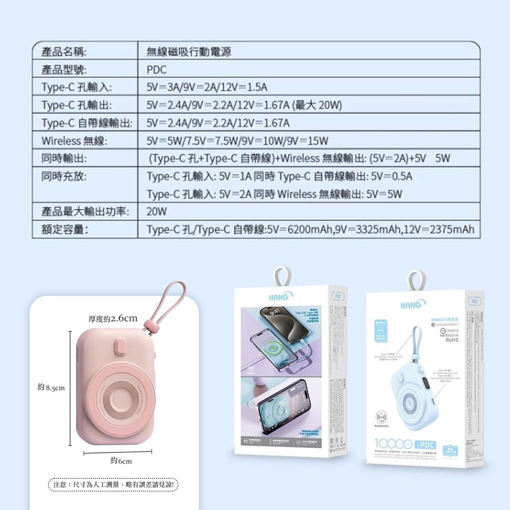 PD產品名稱無線磁吸行動電源產品型號:TypeC 孔輸入:Type-C 孔輸出:=3A/9V=2A/12V=1.5A5V=2.4A/9V=2.2A/12V=1.67A(最大20W)Type-C 自帶線輸出: 5V=2.4A/9V=2.2A/12V=1.67AWireless 無線輸出:同時充放:產品最大輸出功率:額定容量:5V=5W/7.5V=7.5W/9V=10W/9V=15W(Type-C孔+Type-C 自帶線)+Wireless 無線輸出:(5V=2A)+5V 5WType-C孔輸入:5V=1A同時Type-C 自帶線輸出:5V=0.5AType-C 孔輸入:5V=2A同時Wireless 無線輸出: 5V=5W20WType-C 孔/Type-C自帶線:5V=6200mAh,9V=3325mAh,12V=2375mAh約8.5cm厚度約2.6cmHANGHANG約6cm注意:尺寸為人工测量,略有誤差請見諒 PDCRoHS